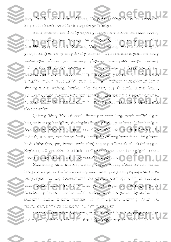 dunyo   haqida   odamlar   ancha   oldinroq   fikr   yurita   boshlaganlar   va   bu   tasavvurlar
ko‘p sonli afsonalar va miflarda bizgacha yetib kelgan. 
Borliq   muammosini   falsafiy   anglab   yetishga   ilk   urinishlar   miloddan   avvalgi
birinchi   ming   yillikda   vujudga   kelgan   qadimgi   hind   va   qadimgi   xitoy
falsafalaridayoq   kuzatiladi.   Xususan,   Vedalar   (qadimgi   hind   tafakkurining   ilk
yodgorliklari) va ularga diniy-falsafiy sharhlar – Upanishadalarda yaxlit ma’naviy
substansiya,   o‘lmas   jon   haqidagi   g‘oyalar,   shuningdek   dunyo   haqidagi
materialistik   va   ateistik   tasavvurlar   o‘z   aksini   topgan.   So‘nggi   zikr   etilgan
tasavvurlarga muvofiq butun  borliqning  negizini  tabiiy  asoslar   – olov,  havo,  suv,
yorug‘lik,   makon,   vaqt   tashkil   etadi.   Q adimgi   Hindiston   mutafakkirlari   borliq
sirining   tagiga   yetishga   harakat   qilar   ekanlar,   quyosh   tunda   qaerga   ketadi,
yulduzlar kunduzi qayoqqa yo‘qoladi kabi savollarga javob topishga uringanlar va
bu   tasavvurlarni   insoniyatga   ma’lum   bo‘lgan   eng   qadimgi   kitob   –   Rigvedalarda
aks ettirganlar. 
Q adimgi   Xitoy   falsafasi   avvalo   ijtimoiy   muammolarga   qarab   mo‘ljal   olgani
bois, unda inson borlig‘iga, shuningdek ijtimoiy borliqqa ko‘proq e’tibor berilgan.
Ayni   vaqtda,   tabiatning   birinchi   asoslari   ham   e’tibordan   chetda   qolmagan.   Bu
qiziqish,   xususan,   narsalar   va   hodisalarning   butun   rang-barangligini   belgilovchi
besh   stixiya   (suv,  yer,   daraxt,   temir,  olov)   haqidagi   ta’limotda   o‘z   aksini   topgan.
Keyinroq   «O‘zgarishlar   kitobi»da   borliqning   butun   rang-barangligini   tashkil
etuvchi bunday birinchi asoslarning sakkiztasi qayd etiladi. 
Xudolarning   kelib   chiqishi,   ularning   hayoti,   ishlari,   o‘zaro   kurashi   haqida
hikoya qiladigan va shu tariqa qadimgi odamlarning dunyoning vujudga kelishi va
evolyusiyasi   haqidagi   tasavvurlarini   aks   ettirgan   kosmogonik   miflar   Suqrotga
qadar   avvalo   tabiat   falsafasi   sifatida   yuzaga   kelgan   va   rivojlangan   yunon
falsafasining   birinchi   manbai   bo‘lib   xizmat   qildi.   Ilk   yunon   faylasuflari   o‘z
asarlarini   odatda   «Tabiat   haqida»   deb   nomlaganlari,   ularning   o‘zlari   esa
naturalistlar, «fiziklar» deb atalishi bu fikrni tasdiqlaydi. 
Sharq   donishmandlari   kabi,   antik   mutafakkirlarni   ham   borliqning   manbalari
qiziqtirgan.   Q adimgi   yunon   falsafasi   vujudga   kelgan   paytdan   boshlab   ular   butun 