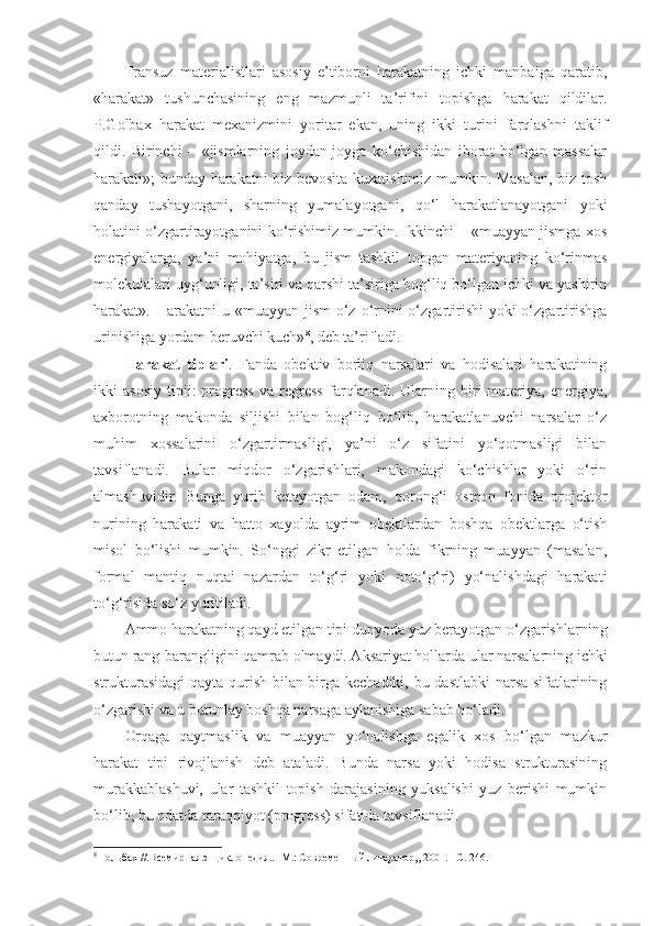 Fransuz   materialistlari   asosiy   e’tiborni   harakatning   ichki   manbaiga   qaratib,
«harakat»   tushunchasining   eng   mazmunli   ta’rifini   topishga   harakat   qildilar.
P.Golbax   harakat   mexanizmini   yoritar   ekan,   uning   ikki   turini   farqlashni   taklif
qildi.   Birinchi   –   «jismlarning   joydan-joyga   ko‘chishidan   iborat   bo‘lgan   massalar
harakati»; bunday harakatni biz bevosita kuzatishimiz mumkin. Masalan, biz tosh
qanday   tushayotgani,   sharning   yumalayotgani,   qo‘l   harakatlanayotgani   yoki
holatini o‘zgartirayotganini ko‘rishimiz mumkin. Ikkinchi – «muayyan jismga xos
energiyalarga,   ya’ni   mohiyatga,   bu   jism   tashkil   topgan   materiyaning   ko‘rinmas
molekulalari uyg‘unligi, ta’siri va qarshi ta’siriga bog‘liq bo‘lgan ichki va yashirin
harakat». Harakatni  u «muayyan jism  o‘z o‘rnini  o‘zgartirishi  yoki  o‘zgartirishga
urinishiga yordam beruvchi kuch» 8
, deb ta’rifladi.
Harakat   tiplari .   Fanda   obektiv   borliq   narsalari   va   hodisalari   harakatining
ikki   asosiy   tipii :   progress   va   regress   farqlanadi.  Ularning  biri   materiya,   energiya,
axborotning   makonda   siljishi   bilan   bog‘liq   bo‘lib,   harakatlanuvchi   narsalar   o‘z
muhim   xossalarini   o‘zgartirmasligi,   ya’ni   o‘z   sifatini   yo‘qotmasligi   bilan
tavsiflanadi.   Bular   miqdor   o‘zgarishlari,   makondagi   ko‘chishlar   yoki   o‘rin
almashuvidir.   Bunga   yurib   ketayotgan   odam,   qorong‘i   osmon   fonida   projektor
nurining   harakati   va   hatto   xayolda   ayrim   obektlardan   boshqa   obektlarga   o‘tish
misol   bo‘lishi   mumkin.   So‘nggi   zikr   etilgan   holda   fikrning   muayyan   (masalan,
formal   mantiq   nuqtai   nazardan   to‘g‘ri   yoki   noto‘g‘ri)   yo‘nalishdagi   harakati
to‘g‘risida so‘z yuritiladi.
Ammo harakatning qayd etilgan tipi dunyoda yuz berayotgan o‘zgarishlarning
butun rang-barangligini qamrab olmaydi. Aksariyat hollarda ular narsalarning ichki
strukturasidagi  qayta qurish bilan birga kechadiki, bu dastlabki narsa sifatlarining
o‘zgarishi va u butunlay boshqa narsaga aylanishiga sabab bo‘ladi.
Orqaga   qaytmaslik   va   muayyan   yo‘nalishga   egalik   xos   bo‘lgan   mazkur
harakat   tipi   rivojlanish   deb   ataladi.   Bunda   narsa   yoki   hodisa   strukturasining
murakkablashuvi,   ular   tashkil   topish   darajasining   yuksalishi   yuz   berishi   mumkin
bo‘lib, bu odatda taraqqiyot (progress) sifatida tavsiflanadi.
8
  Гольбах //.Всемирная энциклопедия.. -М.: Современн ы й литератор,, 2001. –С. 246. 