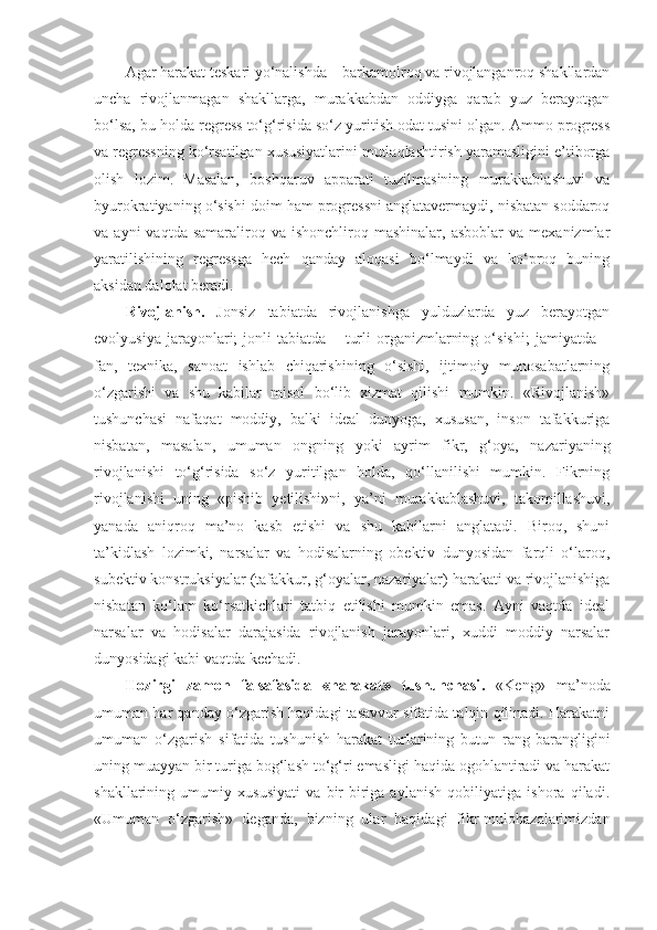 Agar harakat teskari yo‘nalishda – barkamolroq va rivojlanganroq shakllardan
uncha   rivojlanmagan   shakllarga,   murakkabdan   oddiyga   qarab   yuz   berayotgan
bo‘lsa, bu holda regress to‘g‘risida so‘z yuritish odat tusini olgan. Ammo progress
va regressning ko‘rsatilgan xususiyatlarini mutlaqlashtirish yaramasligini e’tiborga
olish   lozim.   Masalan,   boshqaruv   apparati   tuzilmasining   murakkablashuvi   va
byurokratiyaning o‘sishi doim ham progressni anglatavermaydi, nisbatan soddaroq
va  ayni  vaqtda  samaraliroq  va  ishonchliroq  mashinalar,   asboblar  va  mexanizmlar
yaratilishining   regressga   hech   qanday   aloqasi   bo‘lmaydi   va   ko‘proq   buning
aksidan dalolat beradi. 
Rivojlanish.   Jonsiz   tabiatda   rivojlanishga   yulduzlarda   yuz   berayotgan
evolyusiya   jarayonlari;   jonli   tabiatda   –   turli   organizmlarning   o‘sishi;   jamiyatda   –
fan,   texnika,   sanoat   ishlab   chiqarishining   o‘sishi,   ijtimoiy   munosabatlarning
o‘zgarishi   va   shu   kabilar   misol   bo‘lib   xizmat   qilishi   mumkin.   «Rivojlanish»
tushunchasi   nafaqat   moddiy,   balki   ideal   dunyoga,   xususan,   inson   tafakkuriga
nisbatan,   masalan,   umuman   ongning   yoki   ayrim   fikr,   g‘oya,   nazariyaning
rivojlanishi   to‘g‘risida   so‘z   yuritilgan   holda,   qo‘llanilishi   mumkin.   Fikrning
rivojlanishi   uning   «pishib   yetilishi»ni,   ya’ni   murakkablashuvi,   takomillashuvi,
yanada   aniqroq   ma’no   kasb   etishi   va   shu   kabilarni   anglatadi.   Biroq,   shuni
ta’kidlash   lozimki,   narsalar   va   hodisalarning   obektiv   dunyosidan   farqli   o‘laroq,
subektiv konstruksiyalar (tafakkur, g‘oyalar, nazariyalar) harakati va rivojlanishiga
nisbatan   ko‘lam   ko‘rsatkichlari   tatbiq   etilishi   mumkin   emas.   Ayni   vaqtda   ideal
narsalar   va   hodisalar   darajasida   rivojlanish   jarayonlari,   xuddi   moddiy   narsalar
dunyosidagi kabi vaqtda kechadi. 
Hozirgi   zamon   falsafasida   «harakat»   tushunchasi .   « Ke ng»   ma’noda
umuman har qanday o‘zgarish haqidagi tasavvur sifatida talqin qilinadi. Harakatni
umuman   o‘zgarish   sifatida   tushunish   harakat   turlarining   butun   rang-barangligini
uning muayyan bir turiga bog‘lash to‘g‘ri emasligi haqida ogohlantiradi va harakat
shakllarining   umumiy   xususiyati   va   bir-biriga   aylanish   qobiliyatiga   ishora   qiladi.
«Umuman   o‘zgarish»   deganda,   bizning   ular   haqidagi   fikr-mulohazalarimizdan 