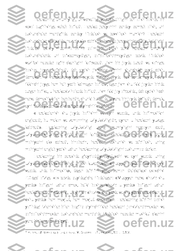 Harakatning   umumiyligi,   universalligi   va   atributliligini   tan   olish   boshqa   bir
savol   tug‘ilishiga   sabab   bo‘ladi.   Harakat   jarayonini   qanday   qamrab   olish,   uni
tushunchalar   manti g‘ ida   qanday   ifodalash   va   tavsiflash   mumkin?   Harakatni
tushunchalar vositasida, nazariy aks ettirishda harakat jarayonining uzlyuksizligini
ifodalash   asosiy   muammo   bo‘lib   qol moqda .   Bilish   tarixi   harakatni   umumiy
tushunchalarda   uni   to‘xtatmaydigan,   qo‘pollashtirmaydigan   tarzda   ifodalash
vazifasi   naqadar   og‘ir   ekanligini   ko‘rsatadi.   Jism   bir   joyda   turadi   va   so‘ngra
boshqa   joyga   ko‘chadi,   deb   aytish   jismning   o‘rnini   shunchaki   qayd   etish,
demakdir.   U   harakatlanayotgan   paytda   birinchi   joyda   boshqa   turmaydi,   lekin
ikkinchi  joyga  ham  hali   yetib kelmagan  bo‘ladi;  agar   jism  shu  ikki   joydan birida
turgan bo‘lsa, u harakatsiz holatda bo‘ladi. Jism ikki joy o‘rtasida, deb aytish hech
narsa demaslik bilan barobardir, chunki bu holda u  yana  bir joyda bo‘ladi; demak,
ayni holda yuqorida zikr etilgan qiyinchilik tug‘iladi. 
«Harakatlanish   shu   joyda   bo‘lishni   va   ayni   vaqtda,   unda   bo‘lmaslikni
anglatadi;   bu   makon   va   zamonning   uzlyuksizligidir,   aynan   u   harakatni   yuzaga
keltiradi».   Harakatning   uzlyuksizligi   uning   umumiyligini   namoyon   etadi,
uzlyuksizlik   uning   alohida   jihatini   ko‘rsatadi.   Harakatdagi   umumiylik   uning
mohiyatini   aks   ettiradi,   binobarin,   harakatni   tushunish   va   ta’riflash,   uning
mohiyatini anglab yetish uchun harakatning uzlyuksizligini tushunmoq darkor. 
Harakatning   bir   qarashda   g‘ayrioddiy   tuyuluvchi   va   ayni   vaqtda   uning
uzlyuksizligini aks ettirishga urinish kuzatiluvchi «muayyan joyda bo‘lish va ayni
vaqtda   unda   bo‘lmaslik»,   degan   ta’rifini   yangi   zamon   dialektikasi   asoschisi
F.Gegel   o‘ziga   xos   tarzda   quyidagicha   ifodalagan:   «Muayyan   narsa   «hozir   shu
yerda»   bo‘lgani   uchun   emas,   balki   boshqa   «hozir   u   yerda»   bo‘lgani   uchun
harakatlanadi, modomiki, u ayni bir «hozir» shu yerda va shu yerda emas ekan, u
«shu   yerda»   ham   mavjud,   ham   mavjud   emasdir» 11
.   Harakatning   ta’rifini   topish
yo‘lidagi   izlanishlar   bilan   bog‘liq   qiyinchiliklar   harakatni   jonsizla n tirmasdan   va
qo‘pollashtirmasdan   tushunchalar   mantiqida   ifodalash   naqadar   mushkul   ekanini
yana bir karra tasdiqlaydi. 
11
  Ф.Гегель // Всемирная энциклопедия. М. Современн ы й литератор, 2001. –С.207. 