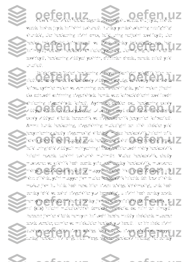 Klassik metafiziklar harakat deganda, jismning shu vaqtda shu joyda, boshqa
vaqtda   boshqa   joyda   bo‘lishini   tushunadi.   Bunday   yondashuvlarning   noto‘g‘riligi
shundaki,   ular   harakatning   o‘zini   emas,   balki   uning   natijasini   tavsiflaydi;   ular
harakat   imkoniyatini   ko‘rsatmaydi   va   o‘zida   bunday   imkoniyatga   ega   ham
bo‘lmaydi; harakatni harakatsizlik holatlari yig‘indisi, ularning bog‘lanishi sifatida
tasvirlaydi,   harakatning   ziddiyati   yashirin,   e’tibordan   chetda,   panada   qoladi   yoki
unutiladi. 
Dialektik a   tarafdorlari   harakatning   ziddiyatli   ekanligini   yakdillik   bilan   tan
oladi. Bunda ayrim dialektiklar asosiy ziddiyatni vujudga kelish va yo‘q bo‘lishda
ko‘rsa,   ayrimlar   makon   va   zamonning   qarama-qarshiligida,   ya’ni   makon   jihatini
aks   ettiruvchi   «o‘rinning   o‘zgarishi»da   hamda   vaqt   ko‘rsatkichlarini   tavsiflovchi
«holatning   o‘zgarishi»da   ko‘radi.   Ayrim   dialektiklar   esa,   harakatning   asosiy
ziddiyati   sifatida   uning   uzlyuksizligi-uzlukliligini   qayd   etadi.   Ba’zan   harakatning
asosiy   ziddiyati   sifatida   barqarorlik   va   o‘zgaruvchanlik   jarayonlari   ko‘rsatiladi.
Ammo   bunda   harakatning,   o‘zgarishning   mutlaqligini   tan   olish   obektlar   yoki
jarayonlarning   abadiy   o‘zgarmasligi   sifatidagi   mutlaq   harakatsizlik   holatini   to‘la
istisno   etishini,   lekin   muqarrar   tarzda   harakatning   tashqi   qarama-qarshiligi   emas,
balki uning ichki ziddiyatli mohiyatining ifodasi hisoblanuvchi nisbiy harakatsizlik
holatini   nazarda   tutishini   tushunish   muhimdir.   Mutlaq   harakatsizlik,   abadiy
muvozanat   va   sokinlik   hech   qaerda   yo‘q.   Har   qanday   harakatsizlik,   muvozanat
nisbiydir,   chunki   ular   harakatning   muayyan   holatlari   hisoblanadi.   Ziddi yat ni   olib
isbot qilishda, ya’ni muayyan jism mutlaq harakatsizlik holatida deb faraz qilishda
mazkur   jism   bu   holda   hech   narsa   bilan   o‘zaro   ta’sirga   kirishmasligi,   unda   hech
qanday   ichki   va   tashqi   o‘zgarishlar   yuz   bermasligi,   u   o‘zini   hech   qanday   tarzda
namoyon etmasligi, binobarin, bunday jism amalda yo‘qligini tan olish kerak. Bu
nol   («0»)   holatini   mutlaqlashtirish   demakdir.   Dialektika   esa   nolni   tan   olmaydi.
Barqaror   jismlar   sifatida   namoyon   bo‘luvchi   barcha   moddiy   obektlarda   muqarrar
tarzda   zarralar,   atomlar   va   molekulalar   harakati   yuz   beradi.   Har   bir   obekt   o‘zini
qurshagan   muhit   bilan   o‘zaro   ta’sirga   kirishadi,   bu   o‘zaro   ta’sir   esa   muayyan
turdagi harakatni o‘z ichiga oladi. Yerga nisbatan harakatsiz holatdagi har qanday 