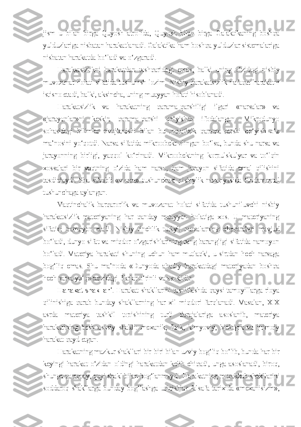 jism   u   bilan   birga   Quyosh   atrofida,   Quyosh   bilan   birga   Galaktikaning   boshqa
yulduzlariga nisbatan harakatlanadi. Galaktika ham boshqa yulduzlar sistemalariga
nisbatan harakatda bo‘ladi  va  o‘zgaradi. 
Harakatsizlikni   harakatdan   tashqaridagi   emas,   balki   uning   o‘zidagi   nisbiy
muvozanat   holati   sifatida   tushunish   lozim.   Nisbiy   harakatsizlik   nafaqat   harakatni
istisno etadi, balki, aksincha, uning muayyan holati hisoblanadi. 
Harakatsizlik   va   harakatning   qarama-qarshiligi   ilgari   «narsalar»   va
«jarayonlar»ni   keskin   qarama-qarshi   qo‘yishda   ifodalangan.   Mikrodunyo
sohasidagi   bilimlar   rivojlanishi   bilan   bu   metafizik   qarama-qarshi   qo‘yish   o‘z
ma’nosini yo‘qotdi. Narsa sifatida mikroobekt olingan bo‘lsa, bunda shu narsa va
jarayonning   birligi,   yaqqol   ko‘rinadi.   Mikroobektning   korpulskulyar   va   to‘lqin
xossalari   bir   vaqtning   o‘zida   ham   narsa,   ham   jarayon   sifatida   amal   qilishini
tasdiqlaydi.   Shu   sababli   «voqea»   tushunchasi   nisbiylik   nazariyasida   fundamental
tushunchaga aylangan. 
Vaqtinchalik   barqarorlik   va   muvozanat   holati   sifatida   tushuniluvchi   nisbiy
harakatsizlik   materiyaning   har   qanday   muayyan   holatiga   xos.   U   materiyaning
sifatini   namoyon   etadi.   Nisbiy   tinchlik   tufayli   narsalarning   chegaralari   mavjud
bo‘ladi, dunyo sifat va miqdor o‘zgarishlarining rang-barangligi sifatida namoyon
bo‘ladi.   Materiya   harakati   shuning   uchun   ham   mutlaqki,   u   sirtdan   hech   narsaga
bog‘liq   emas.   Shu   ma’noda   «Dunyoda   abadiy   harakatdagi   materiyadan   boshqa
hech narsa yo‘q» tarzidagi fikrlar o‘rinli va asoslidir. 
Harakat shakllari . Harakat shakllarini tasniflashda qaysi tamoyillarga rioya
qilinishiga   qarab   bunday   shakllarning   har   xil   miqdori   farqlanadi.   Masalan,   XIX
asrda   materiya   tashkil   topishining   turli   darajalariga   asoslanib,   materiya
harakatining   besh   asosiy   shakli:   mexanik,   fizik,   kimyoviy,   biologik   va   ijtimoiy
harakat qayd etgan. 
Harakatning mazkur shakllari bir-biri bilan uzviy bog‘liq bo‘lib, bunda har bir
keyingi   harakat   o‘zidan   oldingi   harakatdan   kelib   chiqadi,   unga   asoslanadi,   biroq,
shunga qaramay, quyi shakl bilan bog‘lanmaydi. Harakatning murakkab shakllarini
soddaroq   shakllarga   bunday   bog‘lashga   urinishlar   falsafa   tarixida   «mexanisizm», 