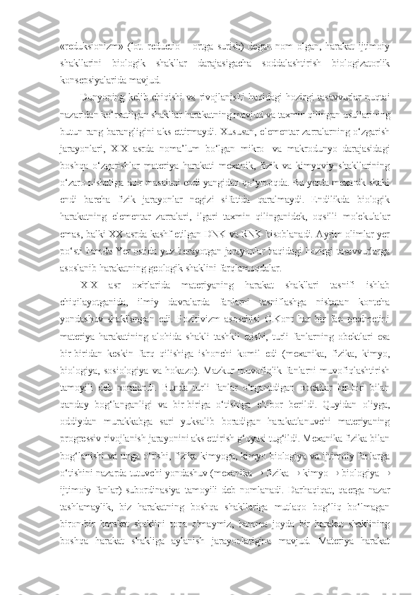 «reduksionizm»   (lot.   reductio   –   ortga   surish)   degan   nom   olgan,   harakat   ijtimoiy
shakllarini   biologik   shakllar   darajasigacha   soddalashtirish   biologizatorlik
konsepsiyalarida mavjud. 
Dunyoning   kelib   chiqishi   va   rivojlanishi   haqidagi   hozirgi   tasavvurlar   nuqtai
nazaridan ko‘rsatilgan shakllar harakatning mavjud va taxmin qilingan usullarining
butun rang-barangligini aks ettirmaydi. Xususan, elementar zarralarning o‘zgarish
jarayonlari,   XIX   asrda   noma’lum   bo‘lgan   mikro-   va   makrodunyo   darajasidagi
boshqa   o‘zgarishlar   materiya   harakati   mexanik,   fizik   va   kimyoviy   shakllarining
o‘zaro nisbatiga doir masalani endi yangidan qo‘ymoqda. Bu yerda mexanik shakl
endi   barcha   fizik   jarayonlar   negizi   sifatida   qaralmaydi.   Endilikda   biologik
harakat ning   elementar   zarralari,   ilgari   taxmin   qilinganidek,   oqsilli   molekulalar
emas, balki XX asrda kashf etilgan DNK va RNK hisoblanadi. Ayrim olimlar yer
po‘sti hamda Yer ostida yuz berayotgan jarayonlar haqidagi hozirgi tasavvurlarga
asoslanib harakatning geologik shaklini farqlamoqdalar.
XIX   asr   oxirlarida   materiyaning   harakat   shakllari   tasnifi   ishlab
chiqilayotganida,   ilmiy   davralarda   fanlarni   tasniflashga   nisbatan   kontcha
yondashuv   shakllangan   edi.   Pozitivizm   asoschisi   O.Kont   har   bir   fan   predmetini
materiya   harakatining   alohida   shakli   tashkil   etishi,   turli   fanlarning   obektlari   esa
bir-biridan   keskin   farq   qilishiga   ishonchi   komil   edi   (mexanika,   fizika,   kimyo,
biologiya,   sosiologiya   va   hokazo).   Mazkur   muvofiqlik   fanlarni   muvofiqlashtirish
tamoyili   deb   nomlandi.   Bunda   turli   fanlar   o‘rganadigan   obektlar   bir-biri   bilan
qanday   bog‘langanligi   va   bir-biriga   o‘tishiga   e’tibor   berildi.   Quyidan   oliyga,
oddiydan   murakkabga   sari   yuksalib   boradigan   harakatlanuvchi   materiyaning
progressiv rivojlanish jarayonini aks ettirish g‘oyasi tug‘ildi. Mexanika fizika bilan
bog‘lanishi  va unga o‘tishi, fizika kimyoga, kimyo biologiya va ijtimoiy fanlarga
o‘tishini nazarda tutuvchi yondashuv (mexanika    fizika    kimyo    biologiya  
ijtimoiy   fanlar)   subordinasiya   tamoyili   deb   nomlanadi .   Darhaqiqat,   qaerga   nazar
tashlamaylik,   biz   harakatning   boshqa   shakllariga   mutlaqo   bog‘liq   bo‘lmagan
biron-bir   harakat   shaklini   topa   olmaymiz,   hamma   joyda   bir   harakat   shaklining
boshqa   harakat   shakliga   aylanish   jarayonlarigina   mavjud.   Materiya   harakat 