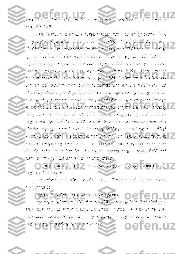 shakllari ning   o‘zaro   ta’sir i   va   bir-biriga   aylanish i   uzlyuksiz-uzlukli   jarayonida
mavjud bo‘ladi. 
O‘sha   davrda   noorganika   sohasiga   nisbatan   tatbiq   etilgan   (mexanik,   fizik,
kimyoviy) «energiya» tushunchasi fandan mustahkam o‘rin olgan edi. Ammo vaqt
o‘tishi bilan jonli va jonsiz tabiat o‘rtasida aniq chegara bo‘lishi mumkin emasligi
ayon bo‘ldi. O‘tuvchi shakl va jonli ziddiyat - virus buning yorqin dalili bo‘ldi. U
organik muhitga tushgach, o‘zini xuddi tirik jism sifatida tuta boshla y di. Holbuki,
noorganik muhitda virus o‘zini bunday namoyon etma ydi .  X I X   asrda  materiyaning
bir   harakat   shakli   boshqa   harakat   shakliga   o‘tishi   olimlar   tomonidan   bashorat
qil ingan ,   deb   aytish   mumkin,   chunki   bu   davrgacha   mexanik   va   issiqlik   shakllari
o‘rtasidagi o‘tishlargina o‘rganilgan edi. Tez orada buyuk kashfiyotlar aynan fanlar
tutashgan joyda, chegaradosh sohalarda yuz berishi haqidagi taxmin ham diqqatga
sazovor bo‘ldi. Ba’zi faylasuflar tomonidan tabiat va jamiyatni bog‘lovchi shunday
chegaradosh   sohalardan   biri   o‘rganilib,   antropososiogenezning   mehnat   bilan
bog‘liq nazariyasi taklif qilindi. O‘z vaqtida Darvin inson va maymunni anatomik
jihatdan   qiyosiy   o‘rganish   asosida   insonning   sof   hayvoniy   nasl-nasabi   haqidagi
xulosaga   kelgan   edi.   Boshqalar   esa   ijtimoiy   omillar   roliga,   xususan,   inson   va
kishilik   jamiyatining   shakllanishi   –   antropososiogenez   jarayonida   mehnatning
alohida   roliga   baho   berdilar.   Bu   asosda   materiyaning   harakat   shakllarini
tasniflash ning  quyidagi tamoyillar i ishlab chiqilgan;
-   materiya   harakatining   har   bir   shakli   muayyan   moddiy   tashuvchi   bilan
bog‘liq bo‘lishi lozim;
-   materiyaning   harakat   shakllari   sifat   jihatidan   turlicha   va   o‘zaro
bog‘lanmaydi;
- tegishli shart-sharoitlarda ular bir-biriga aylanadi;
- materiyaning harakat shakllari murakkablik darajasiga ko‘ra farq qiladi, oliy
shakl   quyi   shakllar   sintezi   sifatida   tushuniladi.   Bunda   oliy   shakllarning   quyi
shakllardan   uzoqlashishiga   ham,   oliy   shakllarning   quyi   shakllarga   mexanik
bog‘lanishiga ham yo‘l qo‘ymaslik muhimdir; 