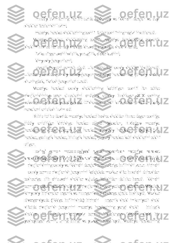 -   moddiy   tizimlarning   har   bir   turida   bosh,   oliy   va   ikkinchi   darajali   va   quyi
shakllar farqlanishi lozim;
- materiya harakat shakllarining tasnifi fanlar tasnifining negizi hisoblanadi. 
Materiya   harakat   shakllarining   tasnifi:   materiya   harakatining   mexanik
shaklini boshqa har qanday shaklga kiruvchi eng sodda shakl sifatida;
- fizika o‘rganuvchi issiqlik, yorug‘lik, elektr kuchini;
- kimyoviy jarayonlarni;
-   organik   hayotni   qamrab   oladi.   Ular   tabia t dagi   asosiy   shakllar   hisoblanadi.
Ulardan   yuqorida   ijtimoiy-tarixiy   jarayon,   materiya   harakatining   ijtimoiy   shakli,
shuningdek, fikrlash jarayonlari turadi. 
Materiya   harakati   asosiy   shakllarining   keltirilgan   tasnifi   fan   tabiat
rivojlanishining   teran   aloqalarini   endigina   aniqlay   boshlagan   XIX   asrning
saksoninchi yillarida yaratilgan edi. O‘sha davrda hali ko‘p narsa noma’lum, ko‘p
narsalarni aniqlash lozim edi.
 Sobiq ittifoq davrida materiya harakati beshta shakldan iborat degan tasnifga
jiddiy   aniqliklar   kiritishga   harakat   qilindi.   Masalan,   B.Kedrov   materiya
harakatining   oltita   subatom-fizik   harakat,   kimyoviy   harakat,   molekulyar-fizik
harakat, geologik harakat, biologik harakat, ijtimoiy harakat kabi shakllarini taklif
qilgan. 
Hozirgi   zamon   metodologiyasi   nuqtai   nazaridan   materiya   harakat
shakllarining oddiy chiziqli joylashuvi to‘g‘ri emas.   U har bir bo‘g‘inda ikkiga
– rivojlanishning asosiy va ikkinchi darajali tarmoqlariga bo‘linishi zarur. Birinchi
– asosiy  tarmoq rivojlanish jarayonini  kelajakda mazkur  sifat bosqichi  doirasidan
tashqariga   olib   chiquvchi   shakllar   vujudga   kelishidan   dalolat   beradi.   Ikkinchi
tarmoq mavjud harakat shaklining rivojlanish imkoniyatlarini ko‘rsatadi. Masalan,
kimyoviy birikmalar  organik va noorganik birikmalarga ajrala boshlaydi. Mazkur
divergensiyada   (ikkiga   bo‘linishda)   birinchi   –   organik   shakl   imkoniyatli   shakl
sifatida   rivojlanish   jarayonini   materiya   harakatining   yangi   shakli   –   biologik
shaklga   olib   keladi,   imkoniyatsiz   tarmoq   hisoblangan   ikkinchi   shakl   biz
yashayotgan   zamin,   uning   qobig‘   va   yuzasini   tavsiflaydi.   Materiya   harakatining 