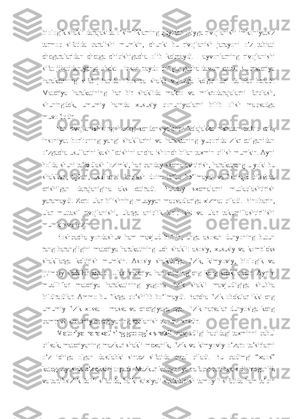 biologik shakli darajasida o‘simliklarning quyidan oliyga rivojlanishi imkoniyatsiz
tarmoq   sifatida   qaralishi   mumkin,   chunki   bu   rivojlanish   jarayoni   o‘z   tabiati
chegaralaridan   chetga   chiqishigacha   olib   kelmaydi.   Hayvonlarning   rivojlanishi
sifat jihatidan yangi obekt – inson paydo bo‘lgungacha davom etadi. Bu materiya
harakatining   sifat   jihatidan   boshqa   shakli   vujudga   kelganidan   dalolat   beradi.
Materiya   harakatining   har   bir   shaklida   makro   va   mikrodarajalarni   farqlash,
shuningdek,   umumiy   hamda   xususiy   qonuniyatlarni   bilib   olish   maqsadga
muvofiqdir .
Fan   rivojlanishining   hozirgi   tendensiyalarini   kelajakka   nisbatan   tatbiq   etib,
insoniyat   borliqning   yangi   shakllarini   va   harakatning   yuqorida   zikr   etilganidan
o‘zgacha usullarini kashf etishini ancha ishonch bilan taxmin qilish mumkin. Ayni
holda shuni ta’kidlash lozimki, har qanday sxemalashtirish, harakatning u yoki bu
shakllari,   tiplari,   usullarini   farqlash   doim   to‘liq   bo‘lmaydi   va   borliqni   bilishda
erishilgan   darajanigina   aks   ettiradi.   Bunday   sxemalarni   mutlaqlashtirish
yaramaydi.   Zero   ular   bilishning   muayyan   maqsadlariga   xizmat   qiladi.   Binobarin,
ular   muttasil   rivojlanishi,   ularga   aniqlik   kiritilishi   va   ular   takomillashtirilishi
mumkin va lozim.
Boshqacha   yondashuv   ham   mavjud   bo‘lib,   unga   asosan   dunyoning   butun
rang-barangligini   materiya   harakatining   uch   shakli:   asosiy,   xususiy   va   kompleks
shakllarga   keltirish   mumkin.   Asosiy   shakllarga   fizik,   kimyoviy,   biologik   va
ijtimoiy   shakllar   kiradi.   Ular   materiya   harakatining   eng   keng   shakllaridir.   Ayrim
mualliflar   materiya   harakatining   yagona   fizik   shakli   mavjudligiga   shubha
bildiradi lar .   Ammo   bu   fikrga   qo‘shilib   bo‘lmaydi.   Barcha   fizik   obektlar   ikki   eng
umumiy   fizik   xossa   –   massa   va   energiyaga   ega.   Fizik   narsalar   dunyosiga   keng
qamrovli umumiy energiyaning saqlanish qonuni xosdir. 
Materiya harakatining geologik shakli   mavjudligi haqidagi taxminni qabul
qilsak,   materiyaning   mazkur   shakli   mexanik,   fizik   va   kimyoviy   o‘zaro   ta’sirlarni
o‘z   ichiga   olgan   dastlabki   sintez   sifatida   amal   qiladi.   Bu   qadimgi   “xaos”
kategoriyasida o‘z aksini topadi. Mazkur kategoriya nafaqat tartibga solinmaganlik
va tartibsizlik dalili sifatida, balki stixiyali shakllanish  tamoyili  sifatida ham talqin 