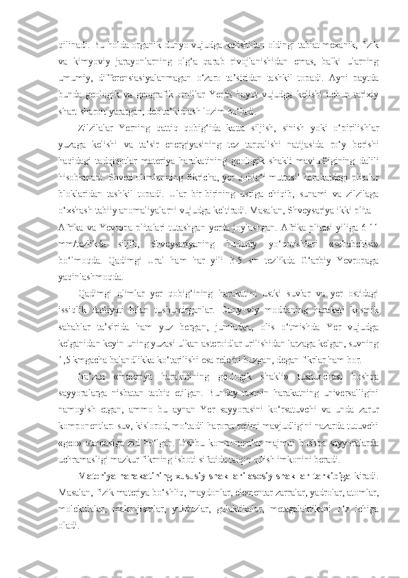 qilinadi. Bu holda organik dunyo vujudga kelishidan oldingi tabiat mexanik, fizik
va   kimyoviy   jarayonlarning   olg‘a   qarab   rivojlanishidan   emas,   balki   ularning
umumiy,   differensiasiyalanmagan   o‘zaro   ta’siridan   tashkil   topadi.   Ayni   paytda
bunda   geologik   va   geografik   omillar   Yerda   hayot   vujudga   kelishi   uchun   tarixiy
shart-sharoit yaratgan, deb ta’kidlash lozim bo‘ladi. 
Zilzilalar   Yerning   qattiq   qobig‘ida   katta   siljish,   sinish   yoki   o‘pirilishlar
yuzaga   kelishi   va   ta’sir   energiyasining   tez   tarqalishi   natijasida   ro‘y   berishi
haqidagi   tadqiqotlar   materiya   harakatining   geologik   shakli   mavjudligining   dalili
hisoblanadi.  Shved  olimlarining  fikricha,  yer   qobig‘i  muttasil  harakatdagi  plitalar
bloklaridan   tashkil   topadi.   Ular   bir-birining   ustiga   chiqib,   sunami   va   zilzilaga
o‘xshash tabiiy anomaliyalarni vujudga keltiradi. Masalan, Shveysariya ikki plita –
Afrika va Yevropa plitalari  tutashgan yerda joylashgan.  Afrika plitasi  yiliga  6-11
mm/tezlikda   siljib,   Shveysariyaning   hududiy   yo‘qotishlari   «sababchisi»
bo‘lmoqda.   Qadimgi   Ural   ham   h ar   yili   3-5   sm   tezlikda   G‘arbiy   Yevropaga
yaqinlashmoqda. 
Qadimgi   olimlar   yer   qobig‘ining   harakatini   ustki   suvlar   va   yer   ostidagi
issiqlik   faoliyati   bilan   tushuntirganlar.   Dunyoviy   moddaning   harakati   kosmik
sabablar   ta’sirida   ham   yuz   bergan,   jumladan,   olis   o‘tmishda   Yer   vujudga
kelganidan keyin uning yuzasi ulkan asteroidlar urilishidan larzaga kelgan, suvning
1,5 kmgacha balandlikka ko‘tarilishi esa relefni buzgan, degan fikrlar ham bor. 
Ba’zan   «materiya   harakatining   geologik   shakli»   tushunchasi   boshqa
sayyoralarga   nisbatan   tatbiq   etilgan.   Bunday   taxmin   harakatning   universalligini
namoyish   etgan,   ammo   bu   aynan   Yer   sayyorasini   ko‘rsatuvchi   va   unda   zarur
komponentlar: suv, kislorod, mo‘tadil harorat rejimi mavjudligini nazarda tutuvchi
«geo»   atamasiga   zid   bo‘lgan.   Ushbu   komponentlar   majmui   boshqa   sayyoralarda
uchramasligi mazkur fikrning isboti sifatida talqin qilish imkonini beradi. 
Materiya harakatining xususiy shakllari asosiy shakllar tarkibiga   kiradi.
Masalan, fizik materiya bo‘shliq, maydonlar, elementar zarralar, yadrolar, atomlar,
molekulalar,   makrojismlar,   yulduzlar,   galaktikalar,   metagalaktikani   o‘z   ichiga
oladi.  