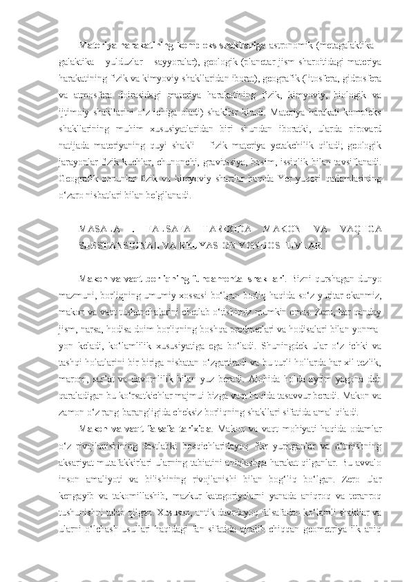 Materiya harakatining kompleks shakllariga   astronomik (metagalaktika –
galaktika  –  yulduzlar   –  sayyoralar),  geologik  (planetar   jism  sharoitidagi  materiya
harakatining fizik va kimyoviy shakllaridan iborat), geografik (litosfera, gidrosfera
va   atmosfera   doirasidagi   materiya   harakatining   fizik,   kimyoviy,   biologik   va
ijtimoiy   shakllarini   o‘z   ichiga   oladi)   shakllar   kiradi.   Materiya   harakati   kompleks
shakllarining   muhim   xususiyatlaridan   biri   shundan   iboratki,   ularda   pirovard
natijada   materiyaning   quyi   shakli   –   fizik   materiya   yetakchilik   qiladi;   geologik
jarayonlar fizik kuchlar, chunonchi, gravitasiya, bosim, issiqlik bilan tavsiflanadi.
Geografik   qonunlar   fizik   va   kimyoviy   shartlar   hamda   Yer   yuqori   qatlamlarining
o‘zaro nisbatlari bilan belgilanadi. 
MASALA   .   FALSAFA   TARIXIDA   MAKON   VA   VAQTGA
SUBSTANSIONAL VA RELYASION YONDOSHUVLAR
Makon va   vaqt   borliqning fundamental shakllari . Bizni qurshagan dunyo
mazmuni, borliqning umumiy xossasi  bo‘lgan borliq haqida so‘z yuritar ekanmiz,
makon va  vaqt  tushunchalarini chetlab o‘tishimiz mumkin emas. Zero, har qanday
jism, narsa, hodisa doim borliqning boshqa predmetlari va hodisalari bilan yonma-
yon   keladi,   ko‘lamlilik   xususiyatiga   ega   bo‘ladi.   Shuningdek   ular   o‘z   ichki   va
tashqi holatlarini bir-biriga nisbatan o‘zgartiradi va bu turli hollarda har xil tezlik,
marom,   sur’at   va   davomlilik   bilan   yuz   beradi.   Alohida   holda   ayrim   yagona   deb
qaraladigan bu ko‘rsatkichlar majmui bizga vaqt haqida tasavvur beradi. Makon va
zamon o‘z rang-barangligida cheksiz borliqning shakllari sifatida amal qiladi. 
Makon   va   vaqt   falsafa   tarixida .   Makon   va   vaqt   mohiyati   haqida   odamlar
o‘z   rivojlanishining   dastlabki   bosqichlaridayoq   fikr   yuritganlar   va   o‘tmishning
aksariyat mutafakkirlari ularning tabiatini aniqlashga harakat qilganlar. Bu avvalo
inson   amaliyoti   va   bilishining   rivojlanishi   bilan   bog‘liq   bo‘lgan.   Zero   ular
kengayib   va   takomillashib,   mazkur   kategoriyalarni   yanada   aniqroq   va   teranroq
tushunishni talab qilgan. Xususan, antik davrdayoq falsafadan ko‘lamli shakllar va
ularni   o‘lchash   usullari   haqidagi   fan   sifatida   ajralib   chiqqan   geometriya   ilk   aniq 