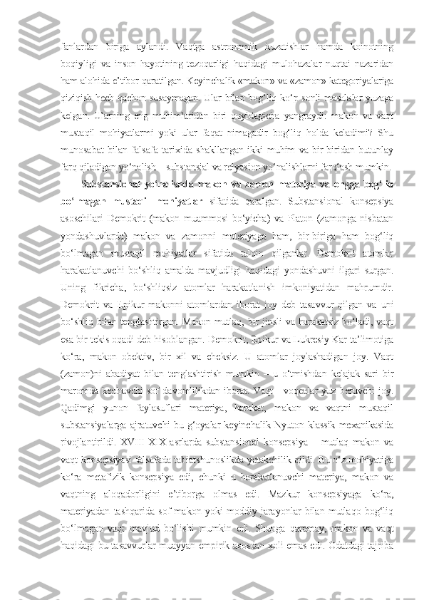 fanlardan   biriga   aylandi.   Vaqtga   astronomik   kuzatishlar   hamda   koinotning
boqiyligi   va   inson   hayotining   tezoqarligi   haqidagi   mulohazalar   nuqtai   nazaridan
ham alohida e’tibor qaratil gan . Keyinchalik «makon» va «zamon» kategoriyalariga
qiziqish hech qachon susayma gan . Ular bilan bog‘liq ko‘p sonli masalalar yuzaga
kel gan .   Ularning   eng   muhimlaridan   biri   quyidagicha   yangraydi:   makon   va   vaqt
mustaqil   mohiyatlarmi   yoki   ular   faqat   nimagadir   bog‘liq   holda   keladimi?   Shu
munosabat   bilan   falsafa   tarixida   shakllangan   ikki   muhim   va   bir-biridan   butunlay
farq qiladigan yo‘nalish – substansial va relyasion yo‘nalishlarni farqlash mumkin.
Substansi onal   yo‘nalishda   makon   va   zamon   materiya   va   ongga   bog‘liq
bo‘lmagan   mustaqil   mohiyatlar   sifatida   qaralgan.   Substansional   konsepsiya
asoschilari   Demokrit   (makon   muammosi   bo‘yicha)   va   Platon   (zamonga   nisbatan
yondashuvlarda)   makon   va   zamonni   materiyaga   ham,   bir-biriga   ham   bog‘liq
bo‘lmagan   mustaqil   mohiyatlar   sifatida   talqin   qilganlar.   Demokrit   atomlar
harakatlanuvchi   bo‘shliq   amalda   mavjudligi   haqidagi   yondashuvni   ilgari   surgan.
Uning   fikricha,   bo‘shliqsiz   atomlar   harakatlanish   imkoniyatidan   mahrumdir.
Demokrit   va   Epikur   makonni   atomlardan   iborat   joy   deb   tasavvur   qilgan   va   uni
bo‘shliq bilan tenglashtirgan. Makon mutlaq, bir  jinsli  va harakatsiz bo‘ladi, vaqt
esa bir tekis oqadi deb hisoblangan. Demokrit, Epikur va Lukresiy Kar ta’limotiga
ko‘ra,   makon   obektiv,   bir   xil   va   cheksiz.   U   atomlar   joylashadigan   joy.   Vaqt
(zamon)ni   abadiyat   bilan   tenglashtirish   mumkin   –   u   o‘tmishdan   kelajak   sari   bir
maromda   kechuvchi   sof   davomlilikdan   iborat.   Vaqt   -   voqealar   yuz   beruvchi   joy.
Qadimgi   yunon   faylasuflari   materiya,   harakat,   makon   va   vaqtni   mustaqil
substansiyalarga   ajratuvchi   bu   g‘oyalar   keyinchalik  Nyuton   klassik   mexanikasida
rivojlantirildi.   XVIII-XIX   asrlarda   substansional   konsepsiya   –   mutlaq   makon   va
vaqt konsepsiyasi falsafada tabiatshunoslikda yetakchilik qildi. Bu o‘z mohiyatiga
ko‘ra   metafizik   konsepsiya   edi,   chunki   u   harakatlanuvchi   materiya,   makon   va
vaqtning   aloqadorligini   e’tiborga   olmas   edi.   Mazkur   konsepsiyaga   ko‘ra,
materiyadan   tashqarida   sof   makon   yoki   moddiy   jarayonlar   bilan   mutlaqo   bog‘liq
bo‘lmagan   vaqt   mavjud   bo‘lishi   mumkin   edi.   Shunga   qaramay,   makon   va   vaqt
haqidagi bu tasavvurlar muayyan empirik asosdan xoli emas edi. Odatdagi tajriba 