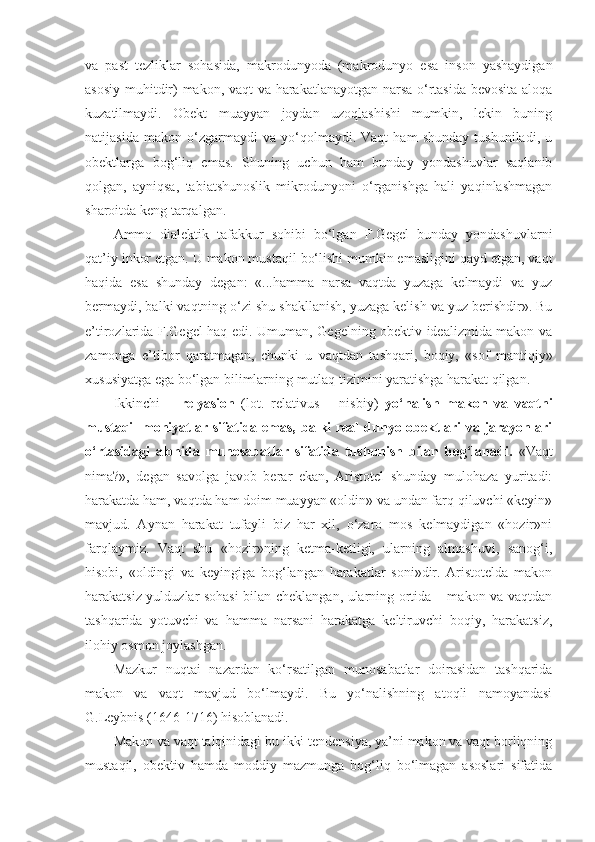 va   past   tezliklar   sohasida,   makrodunyoda   (makrodunyo   esa   inson   yashaydigan
asosiy muhitdir) makon, vaqt va harakatlanayotgan narsa o‘rtasida bevosita aloqa
kuzatilmaydi.   Obekt   muayyan   joydan   uzoqlashishi   mumkin,   lekin   buning
natijasida   makon   o‘zgarmaydi   va   yo‘qolmaydi.   Vaqt   ham   shunday   tushuniladi,   u
obektlarga   bog‘liq   emas.   Shuning   uchun   ham   bunday   yondashuvlar   saqlanib
qolgan,   ayniqsa,   tabiatshunoslik   mikrodunyoni   o‘rganishga   hali   yaqinlashmagan
sharoitda keng tarqalgan. 
Ammo   dialektik   tafakkur   sohibi   bo‘lgan   F.Gegel   bunday   yondashuvlarni
qat’iy inkor etgan. U makon mustaqil bo‘lishi mumkin emasligini qayd etgan, vaqt
haqida   esa   shunday   degan:   «...hamma   narsa   vaqtda   yuzaga   kelmaydi   va   yuz
bermaydi, balki vaqtning o‘zi shu shakllanish, yuzaga kelish va yuz berishdir». Bu
e’tirozlarida F.Gegel haq edi. Umuman, Gegelning obektiv idealizmida makon va
zamonga   e’tibor   qaratmagan,   chunki   u   vaqtdan   tashqari,   boqiy,   «sof   mantiqiy»
xususiyatga ega bo‘lgan bilimlarning mutlaq tizimini yaratishga harakat qilgan. 
Ikkinchi   –   relyasion   (lot.   relativus   –   nisbiy)   yo‘nalish   makon   va   vaqtni
mustaqil  mohiyatlar sifatida emas,  balki  real  dunyo obektlari  va jarayonlari
o‘rtasidagi   alohida   munosabatlar   sifatida   tushunish   bilan   bog‘lanadi.   «Vaqt
nima?»,   degan   savolga   javob   berar   ekan,   Aristotel   shunday   mulohaza   yuritadi:
harakatda ham, vaqtda ham doim muayyan «oldin» va undan farq qiluvchi «keyin»
mavjud.   Aynan   harakat   tufayli   biz   har   xil,   o‘zaro   mos   kelmaydigan   «hozir»ni
farqlaymiz.   Vaqt   shu   «hozir»ning   ketma-ketligi,   ularning   almashuvi,   sanog‘i,
hisobi,   «oldingi   va   keyingiga   bog‘langan   harakatlar   soni»dir.   Aristotelda   makon
harakatsiz yulduzlar sohasi bilan cheklangan, ularning ortida – makon va vaqtdan
tashqarida   yotuvchi   va   hamma   narsani   harakatga   keltiruvchi   boqiy,   harakatsiz,
ilohiy osmon joylashgan. 
Mazkur   nuqtai   nazardan   ko‘rsatilgan   munosabatlar   doirasidan   tashqarida
makon   va   vaqt   mavjud   bo‘lmaydi.   Bu   yo‘nalishning   atoqli   namoyandasi
G.Leybnis (1646-1716) hisoblanadi. 
Makon va vaqt talqinidagi bu ikki tendensiya, ya’ni makon va vaqt borliqning
mustaqil,   obektiv   hamda   moddiy   mazmunga   bog‘liq   bo‘lmagan   asoslari   sifatida 