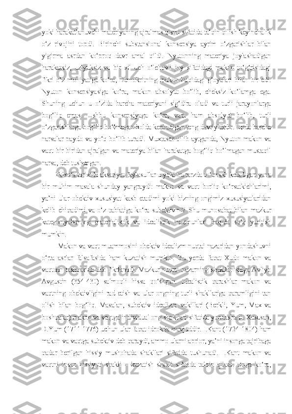 yoki harakatlanuvchi materiyaning ajralmas qismi sifatida talqin qilish keyinchalik
o‘z   rivojini   topdi.   Birinchi   substansional   konsepsiya   ayrim   o‘zgarishlar   bilan
yigirma   asrdan   ko‘proq   davr   amal   qildi.   Nyutonning   materiya   joylashadigan
harakatsiz,   uzlyuksiz   va   bir   xil   uch   o‘lchovli   joy   sifatidagi   makon   to‘g‘risidagi
fikri   o‘z   mohiyatiga   ko‘ra,  Demokritning  makon  haqidagi   g‘oyalari   bilan  bir  edi.
Nyuton   konsepsiyasiga   ko‘ra,   makon   absolyut   bo‘lib,   cheksiz   ko‘lamga   ega.
Shuning   uchun   u   o‘zida   barcha   materiyani   sig‘dira   oladi   va   turli   jarayonlarga
bog‘liq   emas.   Ushbu   konsepsiyaga   ko‘ra,   vaqt   ham   absolyut   bo‘lib,   turli
o‘zgarishlarga bog‘liq bo‘lmagan holda kechadigan teng davriylikdir. Unda barcha
narsalar  paydo  va  yo‘q  bo‘lib  turadi.  Muxtasar  qilib aytganda,  Nyuton  makon va
vaqt   bir-biridan   ajralgan   va   materiya   bilan  harakatga   bog‘liq  bo‘lmagan   mustaqil
narsa, deb tushungan. 
Falsafa tarixida aksariyat faylasuflar u yoki bu tarzda to‘qnash keladigan yana
bir   muhim   masala   shunday   yangraydi:   makon   va   vaqt   borliq   ko‘rsatkichlarimi,
ya’ni   ular   obektiv   xususiyat   kasb   etadimi   yoki   bizning   ongimiz   xususiyatlaridan
kelib   chiqadimi   va   o‘z   tabiatiga   ko‘ra   subektivmi?   Shu   munosabat   bilan   mazkur
kategoriyalarning   materialistik   va   idealistik   mazmunlari   haqida   so‘z   yuritish
mumkin.
 Makon va vaqt muammosini obektiv idealizm nuqtai nazaridan yondashuvni
o‘rta   asrlar   falsafasida   ham   kuzatish   mumkin.   Bu   yerda   faqat   Xudo   makon   va
vaqtdan tashqarida deb fikrlanadi. Mazkur nuqtai nazarning shakllanishiga Avliyo
Avgustin   (354-430)   salmoqli   hissa   qo‘shgan.   I dealistik   qarashlar   makon   va
vaqt ning   obektivligini   rad   etish   va   ular   ongning   turli   shakllariga   qaramligini   tan
olish   bilan   bog‘liq.   Masalan,   subektiv   idealizm   vakillari   (Berkli,   Yum,   Max   va
boshqalar) makon va  vaqt ga individual ong shakllari sifatida yondashadi. Xususan,
D.Yum (1711-1776) uchun ular faqat idrokda mavjuddir .   I.Kant (1724-1804) ham
makon va  vaqt ga subektiv deb qaraydi, ammo ularni aprior, ya’ni insonga tajribaga
qadar   berilgan   hissiy   mushohada   shakllari   sifatida   tushunadi.   I.Kant   makon   va
vaqtn i   inson   hissiyoti   shakli   –   kuzatish   shakli   sifatida   talqin   qiladi.   Unga   ko‘ra, 