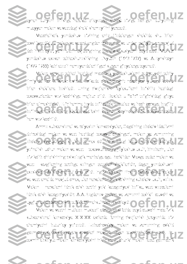 aynan   dunyoni   bilishga   harakat   qilayotgan   subekt   o‘ziga   berilgan   dunyoning
muayyan makon va vaqtdagi shakl-shamoyilini yaratadi.
Materialistik   yondashuv   o‘zining   aniq   ifodalangan   shaklida   shu   bilan
tavsiflanadiki, u makon va  vaqt ni ongdan tashqarida va undan qat’iy nazar mavjud
deb hisoblaydi, ya’ni ular mavjudligining obektiv xususiyatini qayd etadi. Mazkur
yondashuv   asosan   tabiatshunoslikning   I.Nyuton   (1643-1727)   va   A.Eynshteyn
(1879-1955) kabi atoqli namoyandalari ilgari surgan g‘oyalarga tayanadi. 
Makon   va   vaqt   tabiati   haqidagi   metafizik   yondashuvlarni   rad   etuvchi   tabiiy
ilmiy   dalillar   XIX   asr   oxirida   fizikada   elektromagnit   nazariyasi   yuzaga   kelishi
bilan   shakllana   boshladi.   Uning   rivojlanishi   faylasuflarni   bo‘shliq   haqidagi
tasavvurlardan   voz   kechishga   majbur   qildi.   Dastlab   u   “efir”   to‘g‘risidagi   g‘oya
bilan almashtirildi. Efir hamma joyda to‘liq, lekin mutlaq va hech narsaga bog‘liq
bo‘lmagan   makonning   shakli   vazifasini   bajardi.   Keyinchalik   bu   tasavvurlardan
ham voz kechildi. 
Ammo substansional va relyasion konsepsiyalar, Gegelning obektiv idealizmi
doirasidagi   makon   va   vaqt   haqidagi   tasavvurlar   singari,   makon   va   zamonning
obektiv   mavjudligiga   shubha   qilmas   edi.   Falsafadagi   butun   subektiv-idealistik
yo‘nalish uchun makon va   vaqt   – tasavvurlarning joylashuv usuli, binobarin, ular
o‘z kelib chiqishining psixologik manbaiga ega. Berklidan Maxga qadar makon va
vaqt   -   sezgilarning   tartibga   solingan   qatorlari   shakllaridir,   degan   yondashuvni
asoslovchi dalillar majmui amal qildi. Ingliz   faylasufi   Pirson fikriga ko‘ra, makon
va  vaqt  amalda  mav jud emas, ular narsalarni idrok etishning subektiv usuli, xolos.
Makon   –   narsalarni   idrok   etish   tartibi   yoki   kategoriyasi   bo‘lsa,   vaqt   voqealarni
idrok   etish   kategoriyasidir.   A.A.Bogdanov   makon   va   zamonni   tashkil   etuvchi   va
uyg‘unlashtiruvchi inson tafakkuri mahsuli deb hisoblaydi.
Makon va   vaqt ni mutlaqo mustaqil atributlar  sifatida qayd etuvchi  metafizik
substansional   konsepsiya   XIX-XX   asrlarda   fanning   rivojlanish   jarayonida   o‘z
ahamiyatini   butunlay   yo‘qotdi.   Lobachevskiy   makon   va   zamonning   evklid
geometriyasi   tavsiflamagan   xossalari   mavjud,   degan   taxminni   ilgari   surdi.   Bu
taxmin absolyut makon konsepsiyasini inkor etadi, chunki makon faqat geometrik 