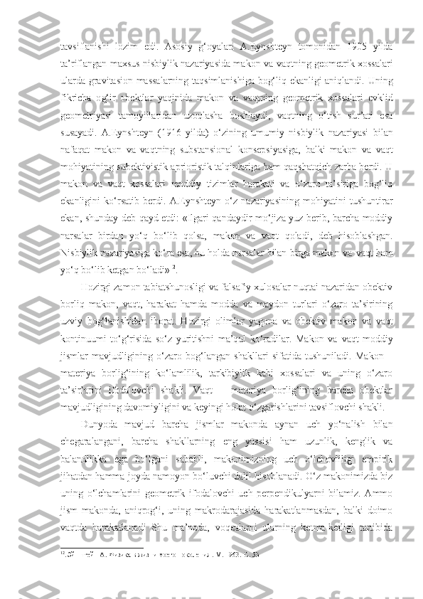 tavsiflanishi   lozim   edi.   Asosiy   g‘oyalari   A.Eynshteyn   tomonidan   1905   yilda
ta’riflangan maxsus nisbiylik nazariyasida makon va   vaqt ning geometrik xossalari
ularda gravitasion massalarning taqsimlanishiga bog‘liq ekanligi aniqlandi.   Uning
fikricha   o g‘ir   obektlar   yaqinida   makon   va   vaqt ning   geometrik   xossalari   evklid
geometriyasi   tamoyillaridan   uzoqlasha   boshlaydi,   vaqtning   o‘tish   sur’ati   esa
susayadi.   A.Eynshteyn   ( 1916   yil da)   o‘zining   umumiy   nisbiylik   nazariyasi   bilan
nafaqat   makon   va   vaqt ning   substansional   konsepsiyasiga,   balki   makon   va   vaqt
mohiyatining subektivistik aprioristik talqinlariga ham qaqshatqich zarba berdi. U
makon   va   vaqt   xossalari   moddiy   tizimlar   harakati   va   o‘zaro   ta’siriga   bog‘liq
ekanligini   ko‘rsatib   berdi.   A.Eynshteyn   o‘z   nazariyasining   mohiyatini   tushuntirar
ekan, shunday deb qayd etdi: «Ilgari qandaydir mo‘jiza yuz berib, barcha moddiy
narsalar   birdan   yo‘q   bo‘lib   qolsa,   makon   va   vaqt   qoladi,   deb   hisoblashgan.
Nisbiylik nazariyasiga ko‘ra esa, bu holda narsalar bilan birga makon va  vaqt  ham
yo‘q bo‘lib ketgan bo‘ladi» 12
. 
Hozirgi zamon tabiatshunosligi va falsafiy xulosalar nuqtai nazaridan obektiv
borliq   makon,   vaqt ,   harakat   hamda   modda   va   maydon   turlari   o‘zaro   ta’sirining
uzviy   bog‘lanishidan   iborat.   Hozirgi   olimlar   yagona   va   obektiv   makon   va   vaqt
kontinuumi   to‘g‘risida   so‘z   yuritishni   ma’qul   ko‘radilar.   Makon   va   vaqt   moddiy
jismlar   mavjudligining   o‘zaro   bog‘langan   shakllari   sifatida   tushuniladi.   Makon   –
materiya   borlig‘ining   ko‘lamlilik,   tarkibiylik   kabi   xossalari   va   uning   o‘zaro
ta’sirlarini   ifodalovchi   shakli.   Vaqt   –   materiya   borlig‘ining   barcha   obektlar
mavjudligining davomiyligini va keyingi holat o‘zgarishlarini tavsiflovchi shakli. 
Dunyoda   mavjud   barcha   jismlar   makonda   aynan   uch   yo‘nalish   bilan
chegaralangani,   barcha   shakllarning   eng   yassisi   ham   uzunlik,   kenglik   va
balandlikka   ega   bo‘lgani   sababli,   makonimizning   uch   o‘lchovliligi   empirik
jihatdan hamma joyda namoyon bo‘luvchi dalil hisoblanadi. O‘z makonimizda biz
uning   o‘lchamlarini   geometrik   ifodalovchi   uch   perpendikulyarni   bilamiz.   Ammo
jism   makonda,   aniqrog‘i,   uning   makrodarajasida   harakatlanmasdan,   balki   doimo
vaqtda   harakatlanadi   Shu   ma’noda,   voqealarni   ularning   ketma-ketligi   tartibida
12
.Эйнштейн А. Физика в жизни моего поколения . М. 1963.-С. 53   