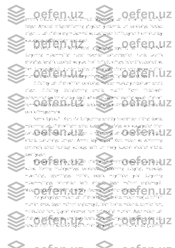 empirik   postulat   sifatida   qabul   qilinadi.   Makonning   uch   o‘lchovliligini   ta’riflab
bergan   Aristotel   pifagorchilarning   g‘oyalari   yordamida   uni   asoslashga   harakat
qilgan. U uch o‘lchov eng mukammal va tugallangan bo‘lib, aynan 3 soni shunday
xususiyatga ega ekanligini qayd etgan. 
Sxolastlar   Pifagor   va   Aristotel   g‘oyalariga   tayanib,   uch   o‘lchovlilikni
dunyoning   mukammalligi   nuqtai   nazaridan   tushuntirganlar.   Bunda   uzunlik
chizig‘iga   kenglik   tutashadi   va   yuza   hosil   bo‘ladi,   so‘ngra   balandlik   tutashadi   va
jism   dunyoga   keladi.   Bundan   boshqa   o‘lchovlarga   o‘tishni   aniq   tasavvur   qilish
mumkin emas. Uch o‘lchovlilik dunyoning mukammalligidan dalolat beradi. 
G.Galiley uch o‘lchovlilikni asoslashga nisbatan mazkur yondashuvni tanqid
qilgan.   G.Galiley   dialoglarining   amalda   muallif   fikrini   ifodalovchi
qahramonlaridan biri shunday deydi: «3 soni mukammal ekanligi va uch o‘lchovli
hamma narsaning mukammalligidan darak berishga qodirligini tan olishga hech bir
asos ko‘rmayapman». 
Nemis faylasufi I.Kant o‘z faoliyatining tanqidiy bosqichidan oldingi davrda
makonning   uch   o‘lchovliligini   tabiat   kuchlarining   o‘ziga   xos   xususiyatlari   bilan
tushuntirishga harakat qilgan bo‘lgan. U makonning uch o‘lchovliligini fizik dalil
sifatida   tushunishga   uringan.   Ammo   keyinchalik   I.Kant   makon   va   zamonning
aprioristik   tabiati   haqidagi   xulosaga   kelib   uni   hissiy   kuzatish   shakllari   sifatida
tavsiflyagan. 
Shunday   qilib,   makonning   uch   o‘lchovliligi   empirik   postulatdir,   u   haqdagi
xulosa   bizning   intuisiyamizga   asoslanadi,   fikrlashning   qulayligi,   maqsadga
muvofiqligi,   tejamliligiga   intilish,   estetik   moyilliklar   yoki   dunyoning
mukammalligiga   ishonchdan   kelib   chiqadi,   degan   ma’noni   anglatmaydi.
Makonning uch o‘lchovliligi moddiy o‘zaro ta’sirlar bilan belgilanadi. 
Biz yashaydigan  makon uch o‘lchovlidir. Bu boshqa makon mavjud bo‘lishi
mumkin   emas,   degan   ma’noni   anglatmaydi,   lekin   boshqa   makonda   atomlar   ham,
molekulalar   ham,   Quyosh   sistemasi   ham   bo‘lmasligi   mumkin.   Agar   makon   uch
o‘lchovli   bo‘lmaganida,   amaldagi   barcha   fizik   qonuniyatlar   buzilgan   bo‘lar   edi;
narsalar   biron-bir   sababsiz   paydo   bo‘lishi   va   yo‘q   bo‘lishi   mumkin   edi   (ularning 