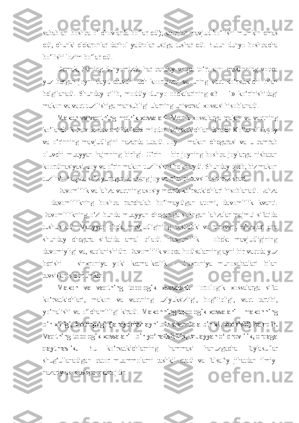 sabablari   boshqa  o‘lchovlarda  bo‘lar   edi);   atomlar   mavjud bo‘lishi   mumkin  emas
edi, chunki  elektronlar  darhol  yadrolar  ustiga  tushar  edi. Butun  dunyo boshqacha
bo‘lishi lozim bo‘lar edi. 
Demak,   bizning   dunyomizda   har   qanday   voqea   to‘rt   son:   makonning   voqea
yuz   bergan   joyni   qayd   etuvchi   uch   koordinati   va   uning   vaqt   ko‘rsatkichi   bilan
belgilanadi.   Shunday   qilib,   moddiy   dunyo   obektlarining   «3      1»   ko‘rinishidagi
makon va vaqt tuzilishiga mansubligi ularning universal xossasi hisoblanadi. 
Makon va  vaqt ning metrik xossalari . Metrik xossalarga makon va  vaqt ning
ko‘lamlilik   hamda   davomlilik   kabi   miqdor   ko‘rsatkichlari   kiradi.   Ko‘lamlilik   joy
va   o‘rinning   mavjudligini   nazarda   tutadi.   Joy   –   makon   chegarasi   va   u   qamrab
oluvchi   muayyan   hajmning   birligi.   O‘rin   –   bir   joyning   boshqa   joylarga   nisbatan
koordinasiyasi. Joy va o‘rin makon tuzilishini belgilaydi. Shunday qilib, biz makon
tuzilishi haqida so‘z yuritganda uning joy va o‘rnini tavsiflashimiz shart. 
Davomlilik va lahza vaqtning asosiy metrik ko‘rsatkichlari hisoblanadi. Lahza
–   davomlilikning   boshqa   parchalab   bo‘lmaydigan   atomi,   davomlilik   kvanti.
Davomlilikning o‘zi  bunda muayyan  chegaraga solingan  lahzalar  majmui  sifatida
tushuniladi.   Muayyan   obekt   mavjudligining   dastlabki   va   pirovard   lahzalari   ana
shunday   chegara   sifatida   amal   qiladi.   Davomlilik   –   obekt   mavjudligining
davomiyligi  va ,  s aqlanishidir. Davomlilik voqea-hodisalarning ayni bir vaqtda yuz
berishi   –   sinxroniya   yoki   ketma-ketlik   –   diaxroniya   munosabatlari   bilan
tavsiflanishi mumkin. 
Makon   va   vaqt ning   topologik   xossalari .   Topologik   xossalarga   sifat
ko‘rsatkichlari,   makon   va   vaqtning   uzlyuksizligi,   bog‘liqligi,   vaqt   tartibi,
yo‘nalishi va o‘lchamliligi kiradi.   Makonning topologik xossalari  – makonning
bir xilligi, izotropligi (jarayonlar ayni bir sharoitda bir xil  kechishi)  hamdir.
Vaqtning topologik xossalari   - bir yo‘nalishlilik, muayyan o‘lchovlilik, orqaga
qaytmaslik.   Bu   ko‘rsatkichlarning   hammasi   hanuzgacha   faylasuflar
shug‘ullanadigan   qator   muammolarni   tashkil   etadi   va   falsafiy   jihatdan   ilmiy-
nazariy asoslashga muhtojdir.  