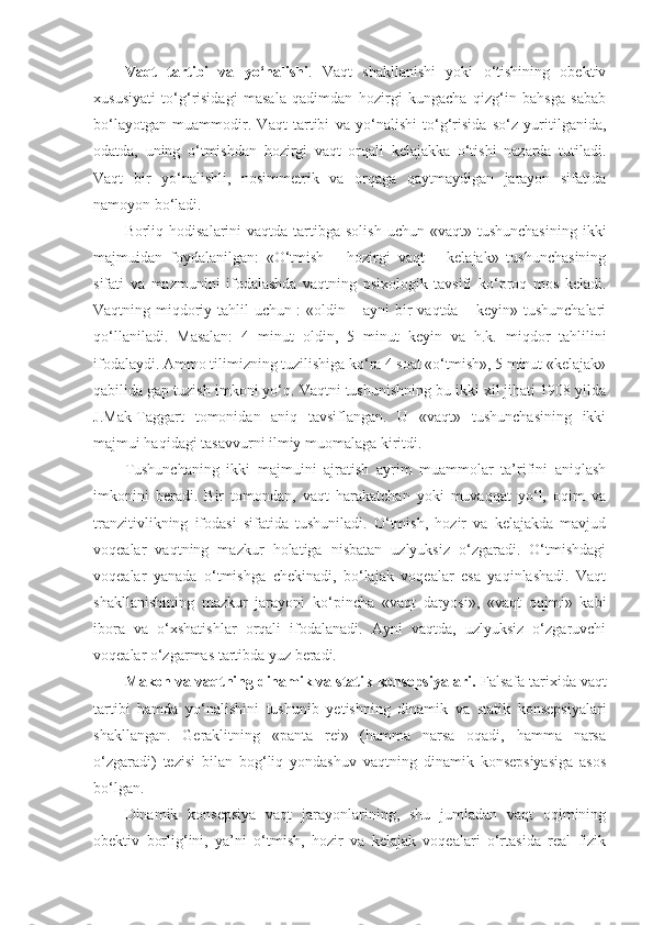 Vaqt   tartibi   va   yo‘nalishi .   Vaqt   shakllanishi   yoki   o‘tishining   obektiv
xususiyati   to‘g‘risidagi   masala   qadimdan   hozirgi   kungacha   qizg‘in   bahsga   sabab
bo‘layotgan   muammodir.   Vaqt   tartibi   va   yo‘nalishi   to‘g‘risida   so‘z   yuritilganida,
odatda,   uning   o‘tmishdan   hozirgi   vaqt   orqali   kelajakka   o‘tishi   nazarda   tutiladi.
Vaqt   bir   yo‘nalishli,   nosimmetrik   va   orqaga   qaytmaydigan   jarayon   sifatida
namoyon bo‘ladi. 
Borliq hodisalarini   vaqtda tartibga  solish  uchun  «vaqt» tushunchasining   ikki
majmuidan   foydalanilgan:   «O‘tmish   –   hozirgi   vaqt   –   kelajak»   tushunchasining
sifati   va   mazmunini   ifodalashda   vaqtning   psixologik   tavsifi   ko‘proq   mos   keladi.
Vaqtning miqdoriy tahlil uchun : «oldin – ayni  bir vaqtda – keyin» tushunchalari
qo‘llaniladi.   M asalan:   4   minut   oldin,   5   minut   keyin   va   h.k.   miqdor   tahlilini
ifodalaydi.  Ammo tilimizning tuzilishiga ko‘ra 4 soat «o‘tmish», 5 minut «kelajak»
qabilida gap tuzish imkoni yo‘q. Vaqtni tushunishning bu ikki xil jihati 1908 yilda
J.Mak-Taggart   tomonidan   aniq   tavsiflangan.   U   «vaqt»   tushunchasining   ikki
majmui haqidagi tasavvurni ilmiy muomalaga kiritdi.
Tushunchaning   ikki   majmuini   ajratish   ayrim   muammolar   ta’rifini   aniqlash
imkonini   beradi.   Bir   tomondan,   vaqt   harakatchan   yoki   muvaqqat   yo‘l,   oqim   va
tranzitivlikning   ifodasi   sifatida   tushuniladi.   O‘tmish,   hozir   va   kelajakda   mavjud
voqealar   vaqtning   mazkur   holatiga   nisbatan   uzlyuksiz   o‘zgaradi.   O‘tmishdagi
voqealar   yanada   o‘tmishga   chekinadi,   bo‘lajak   voqealar   esa   yaqinlashadi.   Vaqt
shakllanishining   mazkur   jarayoni   ko‘pincha   «vaqt   daryosi»,   «vaqt   oqimi»   kabi
ibora   va   o‘xshatishlar   orqali   ifodalanadi.   Ayni   vaqtda,   uzlyuksiz   o‘zgaruvchi
voqealar o‘zgarmas tartibda yuz beradi. 
Makon va  vaqt ning dinamik va statik konsepsiyalari.  Falsafa tarixida vaqt
tartibi   hamda   yo‘nalishini   tushunib   yetishning   dinamik   va   statik   konsepsiyalar i
shakllangan.   Geraklitning   «panta   rei»   (hamma   narsa   oqadi,   hamma   narsa
o‘zgaradi)   tezisi   bilan   bog‘liq   yondashuv   vaqtning   dinamik   konsepsiyasiga   asos
bo‘lgan.
Dinamik   konsepsiya   vaqt   jarayonlarining,   shu   jumladan   vaqt   oqimining
obektiv   borlig‘ini,   ya’ni   o‘tmish,   hozir   va   kelajak   voqealari   o‘rtasida   real   fizik 