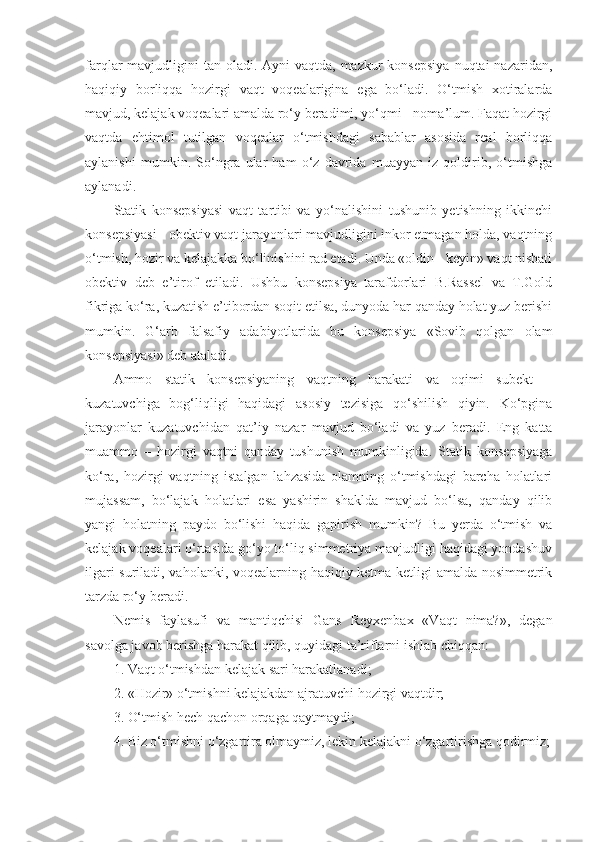 farqlar  mavjudligini  tan  oladi.  Ayni  vaqtda, mazkur  konsepsiya  nuqtai  nazaridan,
haqiqiy   borliqqa   hozirgi   vaqt   voqealarigina   ega   bo‘ladi.   O‘tmish   xotiralarda
mavjud, kelajak voqealari amalda ro‘y beradimi, yo‘qmi - noma’lum. Faqat hozirgi
vaqtda   ehtimol   tutilgan   voqealar   o‘tmishdagi   sabablar   asosida   real   borliqqa
aylanishi   mumkin.   So‘ngra   ular   ham   o‘z   davrida   muayyan   iz   qoldirib,   o‘tmishga
aylanadi. 
Statik   konsepsiyasi   vaqt   tartibi   va   yo‘nalishini   tushunib   yetishning   ikkinchi
konsepsiyasi - obektiv vaqt jarayonlari mavjudligini inkor etmagan holda, vaqtning
o‘tmish, hozir va kelajakka bo‘linishini rad etadi. Unda «oldin - keyin» vaqt nisbati
obektiv   deb   e’tirof   etiladi.   Ushbu   konsepsiya   tarafdorlari   B.Rassel   va   T.Gold
fikriga ko‘ra, kuzatish e’tibordan soqit etilsa, dunyoda har qanday holat yuz berishi
mumkin.   G‘arb   falsafiy   adabiyotlarida   bu   konsepsiya   «Sovib   qolgan   olam
konsepsiyasi» deb ataladi. 
Ammo   statik   konsepsiyaning   vaqtning   harakati   va   oqimi   subekt   –
kuzatuvchiga   bog‘liqligi   haqidagi   asosiy   tezisiga   qo‘shilish   qiyin.   Ko‘pgina
jarayonlar   kuzatuvchidan   qat’i y   nazar   mavjud   bo‘ladi   va   yuz   beradi.   Eng   katta
muammo   –   hozirgi   vaqtni   qanday   tushunish   mumkinligida.   Statik   konsepsiyaga
ko‘ra,   hozirgi   vaqtning   istalgan   lahzasida   olamning   o‘tmishdagi   barcha   holatlari
mujassam,   bo‘lajak   holatlari   esa   yashirin   shaklda   mavjud   bo‘lsa,   qanday   qilib
yangi   holatning   paydo   bo‘lishi   haqida   gapirish   mumkin?   Bu   yerda   o‘tmish   va
kelajak voqealari o‘rtasida go‘yo to‘liq simmetriya mavjudligi haqidagi yondashuv
ilgari suriladi, vaholanki, voqealarning haqiqiy ketma-ketligi amalda nosimmetrik
tarzda ro‘y beradi. 
Nemis   faylasufi   va   mantiqchisi   Gans   Reyxenbax   «Vaqt   nima?»,   degan
savolga javob berishga harakat qilib, quyidagi ta’riflarni ishlab chiqqan:
1. Vaqt o‘tmishdan kelajak sari harakatlanadi;
2. «Hozir» o‘tmishni kelajakdan ajratuvchi hozirgi vaqtdir;
3. O‘tmish hech qachon orqaga qaytmaydi;
4. Biz o‘tmishni o‘zgartira olmaymiz, lekin kelajakni o‘zgartirishga qodirmiz; 