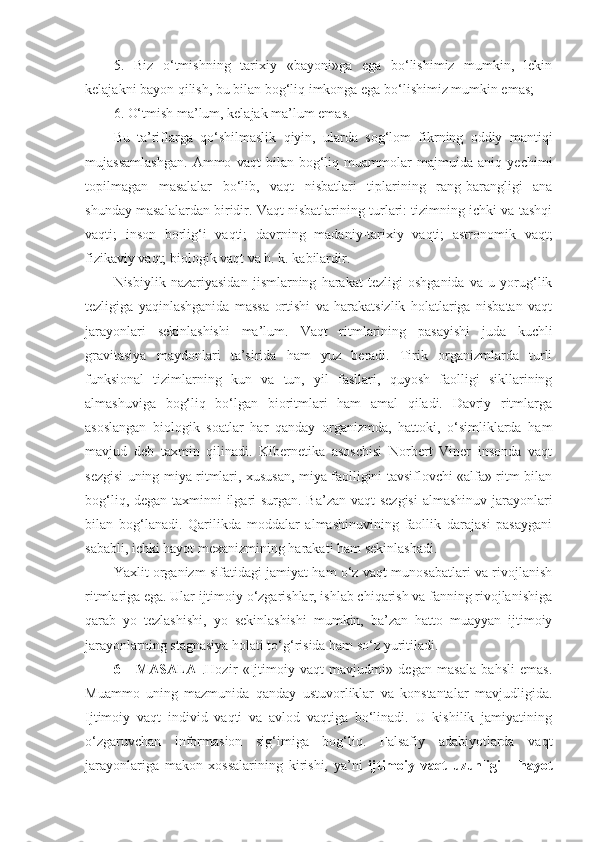 5.   Biz   o‘tmishning   tarixiy   «bayoni»ga   ega   bo‘lishimiz   mumkin,   lekin
kelajakni bayon qilish, bu bilan bog‘liq imkonga ega bo‘lishimiz mumkin emas; 
6. O‘tmish ma’lum, kelajak ma’lum ema s.
Bu   ta’riflarga   qo‘shilmaslik   qiyin,   ularda   sog‘lom   fikrning   oddiy   mantiqi
mujassamlashgan.   Ammo   vaqt   bilan   bog‘liq   muammolar   majmuida   aniq   yechimi
topilmagan   masalalar   bo‘lib,   vaqt   nisbatlari   tiplarining   rang-barangligi   ana
shunday masalalardan biridir. Vaqt nisbatlarining turlari: tizimning ichki va tashqi
vaqti;   inson   borlig‘i   vaqti;   davrning   madaniy-tarixiy   vaqti;   astronomik   vaqt;
fizikaviy vaqt; biologik vaqt va h. k. kabilardir.
Nisbiylik   nazariyasidan   jismlarning   harakat   tezligi   oshganida   va   u   yorug‘lik
tezligiga   yaqinlashganida   massa   ortishi   va   harakatsizlik   holatlariga   nisbatan   vaqt
jarayonlari   sekinlashishi   ma’lum.   Vaqt   ritmlarining   pasayishi   juda   kuchli
gravitasiya   maydonlari   ta’sirida   ham   yuz   beradi.   Tirik   organizmlarda   turli
funksional   tizimlarning   kun   va   tun,   yil   fasllari,   quyosh   faolligi   sikllarining
almashuviga   bog‘liq   bo‘lgan   bioritmlari   ham   amal   qiladi.   Davriy   ritmlarga
asoslangan   biologik   soatlar   har   qanday   organizmda,   hattoki,   o‘simliklarda   ham
mavjud   deb   taxmin   qilinadi.   Kibernetika   asoschisi   Norbert   Viner   insonda   vaqt
sezgisi uning miya ritmlari, xususan, miya faolligini tavsiflovchi «alfa» ritm bilan
bog‘liq, degan taxminni  ilgari surgan. Ba’zan vaqt sezgisi  almashinuv jarayonlari
bilan   bog‘lanadi.   Qarilikda   moddalar   almashinuvining   faollik   darajasi   pasaygani
sababli, ichki hayot mexanizmining harakati ham sekinlashadi. 
Yaxlit organizm sifatidagi jamiyat ham o‘z vaqt munosabatlari va rivojlanish
ritmlariga ega. Ular ijtimoiy o‘zgarishlar, ishlab chiqarish va fanning rivojlanishiga
qarab   yo   tezlashishi,   yo   sekinlashishi   mumkin,   ba’zan   hatto   muayyan   ijtimoiy
jarayonlarning stagnasiya holati to‘g‘risida ham so‘z yuritiladi. 
6     -MASALA   .Hozir   «Ijtimoiy   vaqt   mavjudmi»   degan   masala   bahsli   emas.
Muammo   uning   mazmunida   qanday   ustuvorliklar   va   konstantalar   mavjudligida.
Ijtimoiy   vaqt   individ   vaqti   va   avlod   vaqtiga   bo‘linadi.   U   kishilik   jamiyatining
o‘zgaruvchan   informasion   sig‘imiga   bog‘liq.   Falsafiy   adabiyotlarda   vaqt
jarayonlariga   makon   xossalarining   kirishi,   ya’ni   ijtimoiy   vaqt   uzunligi   –   hayot 