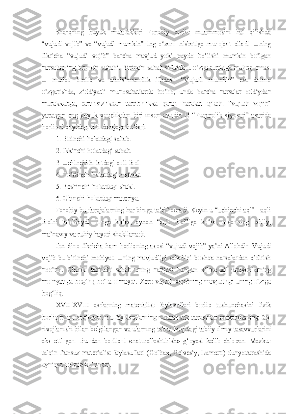 Sharqning   buyuk   mutafakkiri   Forobiy   borliq   muammosini   hal   qilishda
“vujudi   vojib”   va   “vujudi   mumkin”ning   o‘zaro   nisbatiga   murojaat   qiladi.   Uning
fikricha   “vujudi   vojib”   barcha   mavjud   yoki   paydo   bo‘lishi   mumkin   bo‘lgan
narsalarning birinchi sababi. Birinchi sabab sifatida u o‘zga turtkiga muhtoj emas.
U   mutloq   borliq   va   donishmandlik   ifodasi.   “Vujudi   mumkin”   esa   doimo
o‘zgarishda,   ziddiyatli   munosabatlarda   bo‘lib,   unda   barcha   narsalar   oddiydan
murakkabga,   tartibsizlikdan   tartiblilikka   qarab   harakat   qiladi.   “vujudi   vojib“
yaratgan   eng   buyuk   voqelikdan   biri   inson   aqlidir.   U   “Fuqarolik   siyosati”   asarida
borliqni quyidagi olti darajaga bo‘ladi:
1. Birinchi holatdagi sabab.
2. Ikkinchi holatdagi sabab.
3. Uchinchi holatdagi aqli faol.
4. To‘rtinchi holatdagi instinkt.
5. Beshinchi holatdagi shakl.
6. Oltinchi holatdagi materiya.
Forobiy bu darajalarning har biriga ta’rif beradi. Keyin u “uchinchi aql” - aqli
faolni   ta’riflaydi.   Unga   ko‘ra,   aynan   “aqli   faol”iga   ko‘ra,   insonning   tabiiy,
ma’naviy va ruhiy hayoti shakllanadi.
Ibn Sino fikricha ham borliqning asosi “vujudi vojib” ya’ni Allohdir. Vujudi
vojib bu birinchi mohiyat. Uning mavjudligi sababini boshqa narsalardan qidirish
noo‘rin.   Chunki   birinchi   sabab   uning   natijasi   bo‘lgan   xilma   xil   jarayonlarning
mohiyatiga bog‘liq bo‘la olmaydi. Zero vujudi vojibning mavjudligi uning o‘ziga
bog‘liq. 
XVII-XVIII   asrlarning   materialist   faylasuflari   borliq   tushunchasini   fizik
borliq bilan bog‘laydi. Bu faylasuflarning naturalistik qarashlari mexanikaning faol
rivojlanishi bilan belgilangan va ularning tabiat haqidagi tabiiy-ilmiy tasavvurlarini
aks   ettirgan.   Bundan   borliqni   «naturallashtirish»   g‘oyasi   kelib   chiqqan.   Mazkur
talqin fransuz materialist faylasuflari (Golbax, Gelvesiy, Lametri) dunyoqarashida
ayniqsa bo‘rtib ko‘rinadi.  