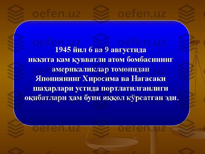 1945 йил 6 ва 9 августида 
иккита кам қувватли атом бомбасининг 
америкаликлар томонидан 
Япониянинг Хиросима ва Нагасаки 
шаҳарлари устида портлатилганлиги 
оқибатлари ҳам буни яққол кўрсатган эди . 