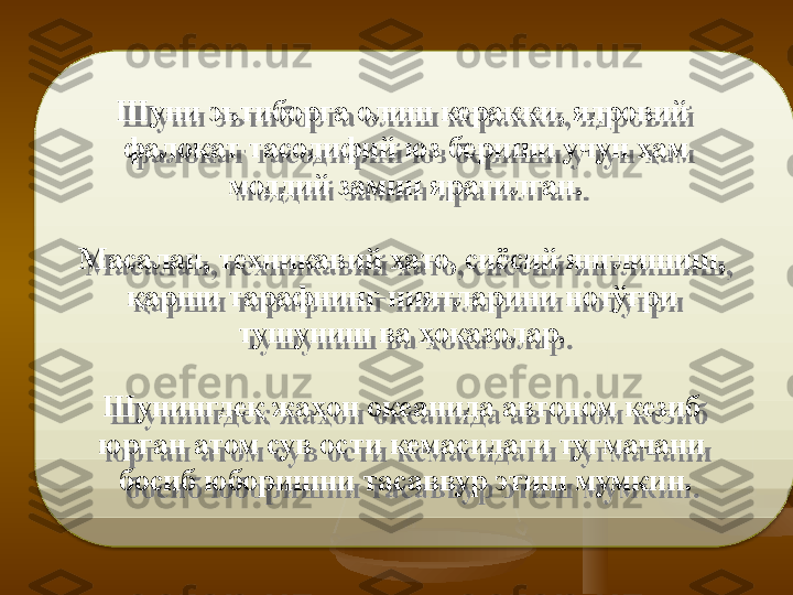 Ш уни эътиборга олиш керакки, ядровий 
фало к ат тасодифий юз бериши учун ҳам
  моддий замин яратилган .  
Масалан, техникавий хато, сиёсий янглишиш, 
қарши тарафнинг ниятларини нотўғри 
тушуниш ва  ҳ оказолар. 
Шунингдеқ жаҳон океанида автоном кезиб 
юрган атом сув   ости кемасидаги ту г мачани 
босиб юборишни тасаввур этиш мумкин.  