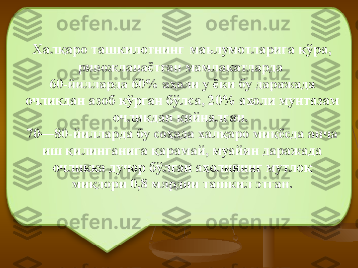 Халқаро ташкилотнинг   маълумотларига кўра, 
ривожланаётган мамлакатларда 
60-йилларда 60% аҳоли у ёки бу даражада 
очликдан азоб кўрган бўлса, 20% ахоли мунтазам 
очликдан қийналган. 
70—80-йилларда бу соҳада халқаро миқёсда анча 
иш қилинганига қарамай, муайян даражада 
очликка дучор бўлган аҳолининг мутлоқ 
миқдори 0,8 млрдни ташкил этган. 