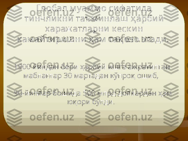 Глобал м у ам м о си ф ати да 
ти нчли к ни  таъм и нлаш   ҳ арби й  
х араж атларни  к еск и н 
к ам ай ти ри ш ни  ҳ ам  та қ о зо этади .  
1900 йилдан бери ҳарбий ишга ажратилган 
маблағлар 30 мартадан кўпроқ ошиб, 
 90-йиллар бошида 500 млрд доллардан ҳам 
юқори бўлди.   