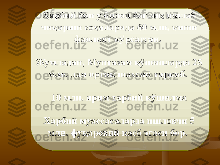 Ҳарбий ёки у билан боғлиқ ишлаб 
чиқариш соҳаларида 60 млн. киши 
фаолият кўрсатган. 
Жумладан,  Мунтазам қўшинларда 25 
млн. дан ортиқ шахсий таркиб.  
10 млн. ярим ҳарбий қўшилма
Харбий муассасаларда ишловчи 5 
млн. фуқаровий касб эгаси бор.   