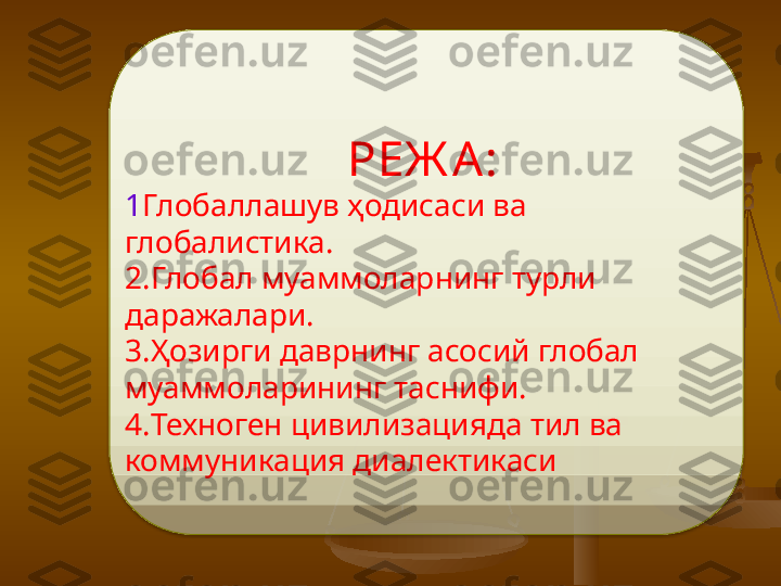 РЕЖ А:
1 Глобаллашув ҳодисаси ва 
глобалистика. 
2. Глобал муаммоларнинг турли 
даражалари. 
3. Ҳозирги даврнинг асосий глобал 
муаммоларининг таснифи. 
4. Техноген цивилизацияда тил ва 
коммуникация диалектикаси  