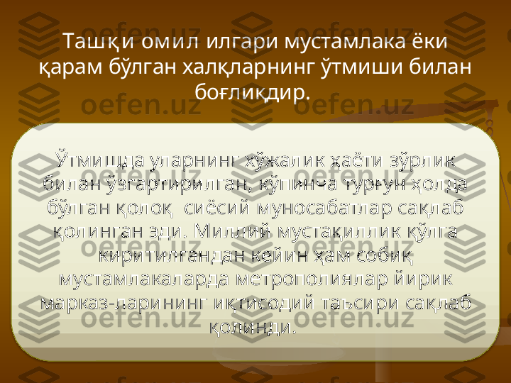 Таш қ и  ом и л  илгари мустамлака ёки 
қарам бўлган халқларнинг ўтмиши билан 
боғлиқдир. 
Ўтмишда улар нинг хўжалик ҳаёти зўрлик 
билан ўзгартирилган, к ў пинча тур ғ ун ҳолда 
бўлган қолоқ  сиёсий муносабатлар са қл аб 
қ олинган эди. Миллий мустақиллик қўлга 
киритилгандан кейин ҳам соби қ  
мустамлакаларда метрополиялар йирик 
марказ - ларининг иқтисодий таъсири са қл аб 
қ олинди.   