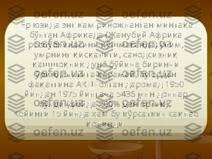   Ер юзи да энг к ам  ри вож ланган м и нтақ а 
бўлган Аф ри к ада (Ж ану бий  Аф рик а 
респу бли к аси ни  к ў ш м аганда) ўлим , 
у м рнинг қ и сқ алиги , саводси зли қ  
қ аш ш оқ ли к  ду нё бў йи ча бири нчи  
ў риндали гига қ арам ай , бу  ердан 
ф ақ атги на АҚ Ш олган даром ад 1950 
йилдан 1975 йилгача 5436 м лн доллар 
бўлди  (ф ой да 200%  дан орти қ ). 
Кей инги 15 йи лда ҳ ам  бу  к ў рсатк ич сақ лаб 
қ олинди.  