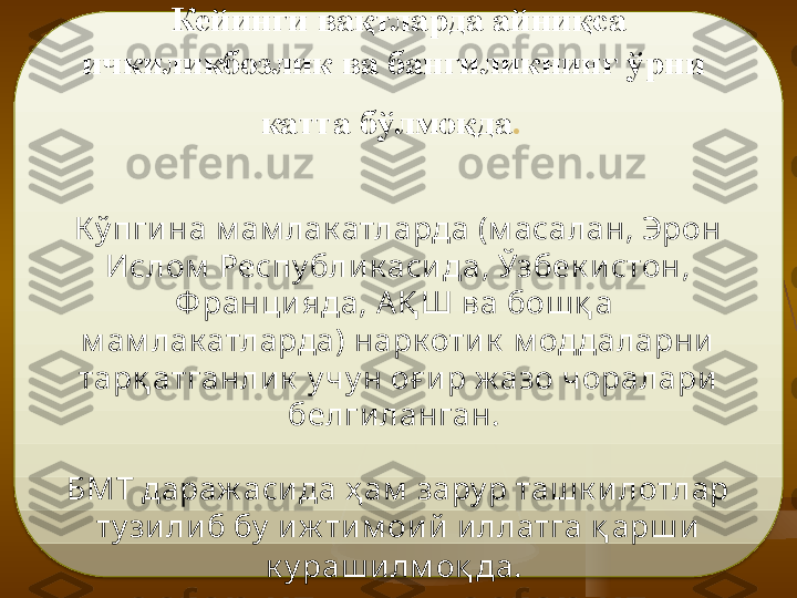 Кейинги вақтларда айниқса 
ичкиликбозлик ва бангиликнинг ўрни  
катта бўлмоқда .  
К ў пгина м ам лак атларда (м асалан, Эрон 
Ислом  Респу блик аси да, Ўзбек истон, 
Ф ранци яда,  A Қ Ш  ва бош қ а  
м ам лак атларда) нарк оти к  м оддаларни  
тар қ атганлик  у чу н о ғ и р ж азо чоралари 
белги ланган. 
БМТ дараж асида ҳ ам  зару р таш к и лотлар 
т у зи либ бу  иж ти м оий  иллатга қ арш и  
к у раш и лм о қ да.    