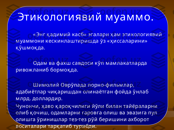        « Энг қ ади м ий  к асб»  эгалари ҳ ам  эти к ологи явий  
м уам м они  к еск и нлаш тириш да  ў з « ҳ и ссаларини»  
қ ў ш м о қ да. 
Одам  ва ф ах ш  савдоси  к ў п м ам лак атларда 
ривож ланиб борм о қ да. 
Шим оли й  Овр ў пада порно - ф и льм лар, 
адаби ётлар чиқ ари ш дан олинаётган ф ой да  ў нлаб 
м лрд . доллардир.  
Чу нончи, ҳ аво  қ аро қ чили ги й ўли  билан тайёраларни 
оли б  қ о чиш , одам ларни гаровга оли ш  ва эвази га пул 
оли ш га ў ри ниш лар тез-тез р ў й  бери ш ини  ах борот 
воситалари тар қ ати б ту рибди. Эти к ологи яви й  м у ам м о .   