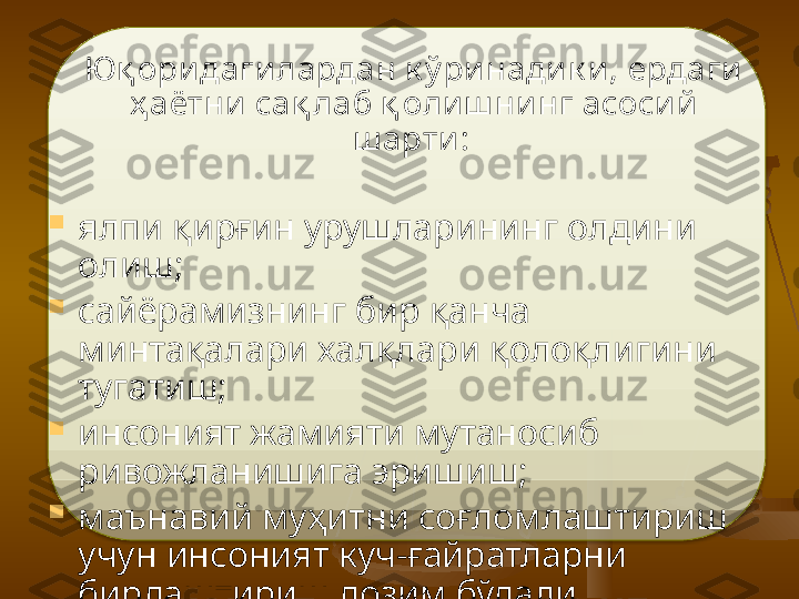      Юқ ори даги лардан к ў ринадик и,  е рдаги 
ҳ аётни  са қ л аб  қ оли ш нинг асосий  
ш арти :  

ялпи қирғин урушларининг олдини 
олиш;

сайёрамизнинг бир қанча 
минтақалари халқлари қолоқлигини 
тугатиш;

инсоният жамияти мутаносиб 
ривожланишига эришиш;

маънавий муҳитни соғломлаштириш 
учун инсоният куч-ғайратларни 
бирлаштириш лозим бўлади.    