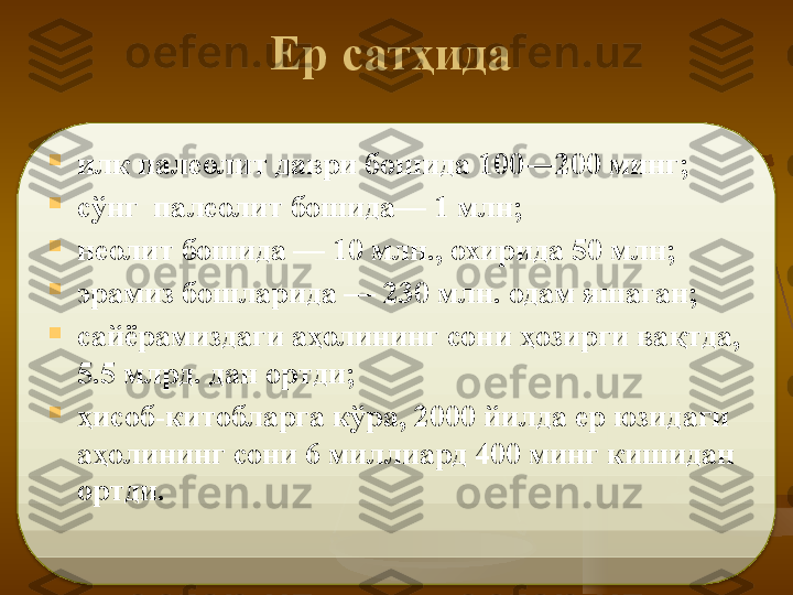  Ер сат ҳ ида  

илк палеолит даври бошида 100—200 минг; 

сўнг  палеолит бошида— 1 млн; 

неолит боши да — 10 млн., охирида 50 млн; 

эрамиз бошларида — 230 млн. одам яшаган;  

сайёрамиздаги аҳолининг сони ҳозирги вақтда, 
5.5 млрд. дан ортди; 

ҳисоб-китобларга кўра, 2000 йилда ер юзидаги 
аҳолининг сони 6 мил	
 лиард 400 минг кишидан 
ортди.    