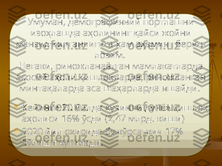 Умуман, демографиявий портлашни 
изоҳлашда аҳолининг қайси жойни 
манзил қилганлигига ҳам аҳамият бериш 
лозим. 
Негаки, ривожланаётган мамлакатларда 
асосий аҳоли қишлоқларда, ривожланган 
минтақаларда эса шаҳарларда яшайди.  

Кейинги 20 йилда «учинчи дунё» қишлоқ 
аҳолиси 16% ўсди (2,47 млрд. киши) 

2020 йил охирида бу кўрсаткич 17% 
бўлиши кутилади.    