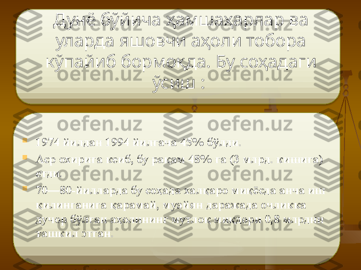 Дунё бўйича ҳамшаҳарлар ва 
уларда яшовчи аҳоли тобора 
кўпайиб бормоқда. Бу соҳадаги 
ўсиш   :  

1974 йилдан 1994 йилгача 45% бўлди. 

Аср охирига кеиб, бу рақам 48% га (3 млрд. кишига) 
етди. 

70—80-йилларда бу соҳада халқаро миқёсда анча иш 
қилинганига қарамай, муайян даражада очликка 
дучор бўлган аҳолининг мутлоқ миқдори 0,8 млрдни 
ташкил этган.   