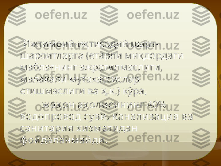       Ижтимоий-иқтисодий шарт-
шароитларга (етарли ми қ дордаги 
мабла ғ нинг ажратилмаслиги, 
малакали мутахассислар 
етишмаслиги ва  ҳ.к. ) кўра, 
ж аҳ он аҳ оли си ни нг 40%  
водопровод су ви , к анали заци я ва 
сани тари я х и зм ати дан 
ф ой даланм ай ди .    