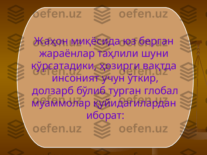 Ж аҳон миқёсида юз берган 
жараёнлар таҳлили шуни 
кўрсатадики, ҳозирги вақтда 
инсоният учун ўткир,
  долзарб бўлиб турган глобал 
муаммолар қуйидагилардан 
иборат:  