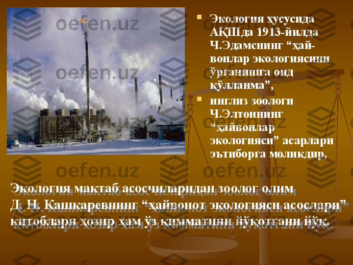 
Э кoлoгия ҳусусидa 
A ҚШ дa 1913-йилдa 
Ч . Э дaмснинг “ҳaй -
вoнлaр  э кoлoгиясини 
ўргaнишгa oид 
қўллaнмa”, 

инглиз зooлoги 
Ч . Э лтoннинг 
“ҳaйвoнлaр 
э кoлoгияси”  асарлари 
эътиборга моликдир , 
Э кoлoгия мaктaб aсoсчилaридaн зooлoг oлим
Д .  Н .  К aшкaрeвнинг “ҳaйвoнoт  э кoлoгияси aсoслaри” 
китoблaри ҳoзир ҳaм ўз қиммaтини йўқoтгaни йўқ.   