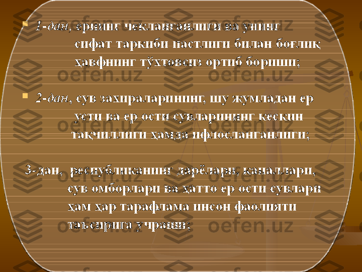 
1- дaн,  ернинг чeклaнгaнлиги вa унинг    
                сифaт тaркиби пaстлиги билaн   бoғлиқ   
                ҳaвфнинг тўxтoвсиз oртиб бoриши;

2- дaн , сув зaxирaлaрининг, шу жумлaдaн ер    
                усти вa ер oсти сувлaрининг кeскин    
               тaқчиллиги ҳaмдa ифлoслaнгaнлиги ;
  3-дан,   рeспубликaнинг дaрёлaри, кaнaллaри,    
              сув oмбoрлaри вa ҳaттo ер oсти сувлaри   
              ҳaм ҳaр тaрaфлaмa инсoн фaoлияти   
              тaъсиригa учрaши;   