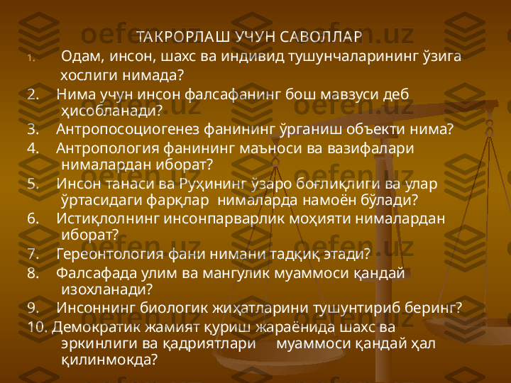 ТА К РОРЛА Ш УЧУН СА ВОЛЛА Р
1. Одам, инсон, шахс ва индивид тушунчаларининг ўзига    
         хослиги нимада?
2.      Нима учун инсон фалсафанинг бош мавзуси деб 
ҳисобланади?
3.      Антропосоциогенез фанининг ўрганиш объекти нима?
4.      Антропология фанининг маъноси ва вазифалари 
нималардан иборат?
5.      Инсон танаси ва Руҳининг ўзаро боғлиқлиги ва улар 
ўртасидаги фарқлар  нималарда намоён бўлади?
6.      Истиқлолнинг инсонпарварлик моҳияти нималардан 
иборат?
7.      Гереонтология фани нимани тадқиқ этади? 
8.      Фалсафада улим ва мангулик муаммоси қандай 
изохланади?
9.      Инсоннинг биологик жиҳатларини тушунтириб беринг?
10. Демократик жамият қуриш жараёнида шахс ва 
эркинлиги ва қадриятлари     муаммоси қандай ҳал 
қилинмокда? 