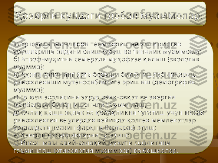 Ҳ ози рги  к у нда ги   глобал м у ам м олар :  
а) Ер ю зида ти нчлик ни  таъм инлаш  ва ялпи к и рги н 
у ру ш лари ни олдини  олиш  (у ру ш  ва ти нчли к  м уам м оси);
б)  А троф -м у ҳ и тни сам арали м у ҳ оф аза қ и ли ш  (эк ологи к  
м уам м о):
в)  А ҳ оли  сонини нг орта бориш и  би лан иш лаб чиқ ари ш  
ривож ланиш и м у таноси блиги га эриш иш  (дем ограф и к  
м уам м о);
г)  Е р ю зи ахолисини  зару р ози қ -ов қ ат ва энергия  
м анбалари  билан и ш ончли  таъм и нлаш ;
д)  О чли қ  қ аш ш оқ лик  ва қ оло қ лик ни  ту гати ш  у чу н   ю к сак  
ривож ланган ва улардан к ей и нда қ олган м ам лак атлар 
ў ртаси даги  к еск и н ф арқ ни бартараф  этиш ;
е)  Х авф ли к асалли к ларни ту гатиш ;
с )  И нсон м аънавий -ах лоқ и й м у ҳ и ти соф ли гини  
таъм и н лаш  (эти к ология м уам м оси) ва бош қ алар.     