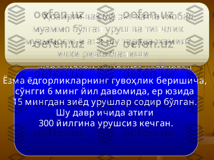        Ҳ озирги вақтда энг катта глобал 
муаммо бўлган уруш ва тинчлик 
муаммосини ана шу тарзда жамият 
ички ривожланиши    
            жараёнлари майдонга келтирган.  
Ёзм а ёдгорли к ларни нг гу воҳ ли к  бери ш и ча, 
сў нгги  6 м и нг й и л давом и да, ер ю зи да 
15 м и нгдан зи ёд у ру ш лар соди р бўлган. 
Шу  давр и чи да ати ги  
300 й и лги на  у ру ш си з к ечган.  