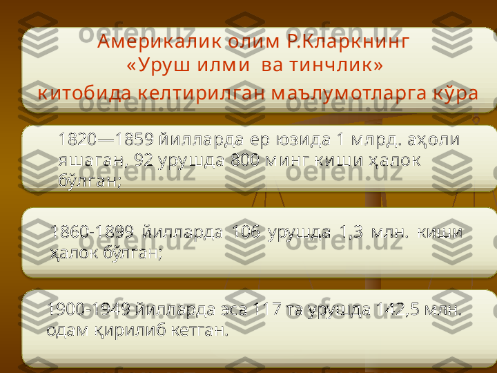 1820—1859 йилларда ер ю зида 1 м лрд . аҳ оли 
яш аган,   92 у ру ш да 800 м инг к иш и ҳ алок  
бўлган;  
1860-1899  йилларда  106  урушда  1,3  млн.  киши 
ҳалок бўлган; 
1900-1949 йилларда эса 117 та урушда 142,5 млн. 
одам қирилиб кетган.  Ам ерик али к  олим  Р.К ларк ни нг 
« Уру ш  и лм и  ва ти нчлик »
  к итобида к елтирилган м аълу м отларга к ў ра       