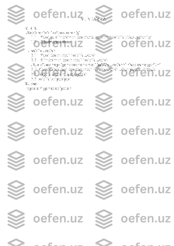 MUNDARIJA
KIRISH
I.Statsionar issiqlik o’tkazuvchanligi
1.1      Yassi va silindrsimon devorlarda statsionar issiqlik o'tkazuvchanligi
      1.2     Silindrsimon devor
II. Issiqik uzatish
      2.1     Yassi devor orqali issiqlik uzatish 
      2.2    Silindrsimon devor orqali issiqlik uzatish
III  . Suv o'tkazmaydigan devorlar orqali issiqlik uzatishni hisoblash algoritmi
       3.  1  Klassik shakldagi devorlar orqali issiqlik uzatish uchun yagona formula
      3.2    Issiqlik uzatishni kuchaytirish
      3.3  Issiqlik izolyatsiyasi
Xulosa
Foydalanilgan adabiyotlar 