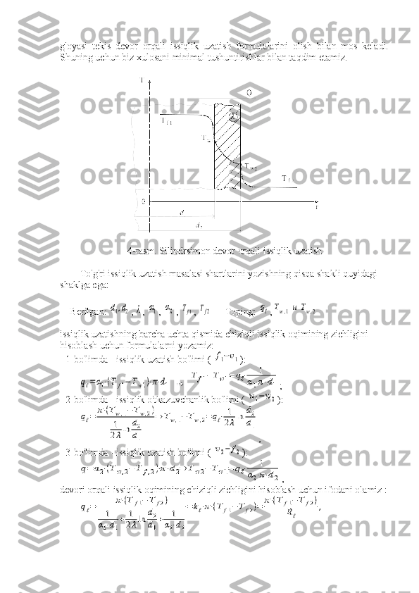 g'oyasi   tekis   devor   orqali   issiqlik   uzatish   formulalarini   olish   bilan   mos   keladi.
Shuning uchun biz xulosani minimal tushuntirishlar bilan taqdim etamiz.
4-rasm. Silindrsimon devor orqali issiqlik uzatish
To'g'ri issiqlik uzatish masalasi shartlarini yozishning qisqa shakli quyidagi 
shaklga ega:
Berilgan: d1,d2 , 	λ , 	α1 , 	α2 , 	Tf1 , 	Tf2 Toping: 	qℓ ,	Tw,1и	Tw,2
issiqlik uzatishning barcha uchta qismida chiziqli issiqlik oqimining zichligini 
hisoblash uchun formulalarni yozamiz:
- 1-bo'limda - issiqlik uzatish bo'limi ( 	
f1−w1 ):	
qℓ=	α1⋅(T	f1−	Tw1)⋅π⋅d1
 	⇒  	
T	f1−	Tw1=	qℓ⋅	1	
α1⋅π⋅d1 ;
- 2-bo'limda - issiqlik o'tkazuvchanlik bo'limi ( 	
w1−	w2 ):	
qℓ=	π⋅(Tw,1−	Tw,2)	
1
2λln	d2
d1	
⇒	Tw,1−	Tw,2=	qℓ⋅	1
2λln	d2
d1
,
- 3-bo'limda - issiqlik uzatish bo'limi ( 	
w2−	f2 ):	
q=	α2⋅(T	w,2−	T	f,2)⋅π⋅d2⇒	T	w2−	Tw1=	qℓ⋅	1	
α2⋅π⋅d2
,
devori orqali issiqlik oqimining chiziqli zichligini hisoblash uchun ifodani olamiz :	
qℓ=	π⋅(T	f1−	T	f2)	
1	
α1⋅d1
+	1
2λln	d2
d1
+	1	
α2⋅d2
=	kℓ⋅π⋅(T	f1−	T	f2)=	π⋅(T	f1−	T	f2)	
Rℓ	
,
  