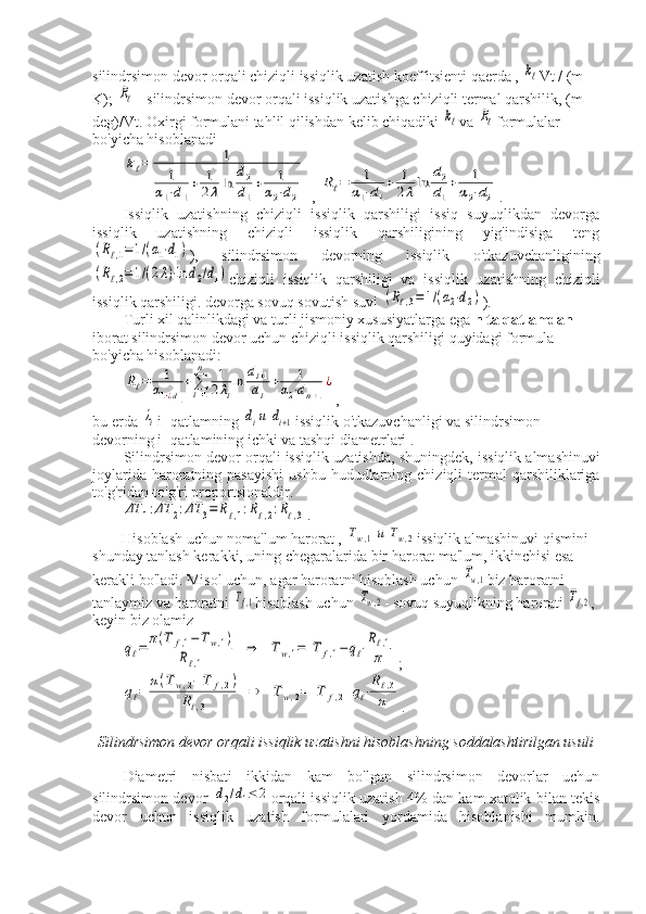 silindrsimon devor orqali chiziqli issiqlik uzatish koeffitsienti qaerda , kℓ Vt / (m 
K); 	
Rℓ – silindrsimon devor orqali issiqlik uzatishga chiziqli termal qarshilik, (m 
deg)/Vt. Oxirgi formulani tahlil qilishdan kelib chiqadiki 	
kℓ va 	Rℓ formulalar 
bo'yicha hisoblanadi	
kℓ=	1	
1	
α1⋅d1
+	1
2λln	
d2
d1
+	1	
α2⋅d2
, 	
Rℓ=	1	
α1⋅d1
+	1
2λln	
d2
d1
+	1	
α2⋅d2 .
Issiqlik   uzatishning   chiziqli   issiqlik   qarshiligi   issiq   suyuqlikdan   devorga
issiqlik   uzatishning   chiziqli   issiqlik   qarshiligining   yig'indisiga   teng	
(Rℓ,1=1/(α1⋅d1)
),   silindrsimon   devorning   issiqlik   o'tkazuvchanligining	
(Rℓ,2=1/(2λ)⋅ln	d2/d1)
chiziqli   issiqlik   qarshiligi   va   issiqlik   uzatishning   chiziqli
issiqlik qarshiligi. devorga sovuq sovutish suvi 	
(Rℓ,3=	1/(α2⋅d2) ).
Turli xil qalinlikdagi va turli jismoniy xususiyatlarga ega  n ta qatlamdan 
iborat silindrsimon devor uchun chiziqli issiqlik qarshiligi quyidagi formula 
bo'yicha hisoblanadi:	
Rℓ=	1	
α1⋅¿d1
+∑i=1
n	1
2λi
ln	di+1	
di
+	1	
α2⋅dn+1
¿
,
bu erda 	
λi i -qatlamning 	diи	di+1 issiqlik o'tkazuvchanligi va silindrsimon 
devorning i -qatlamining ichki va tashqi diametrlari .
Silindrsimon devor orqali issiqlik uzatishda, shuningdek, issiqlik almashinuvi
joylarida  haroratning  pasayishi  ushbu  hududlarning  chiziqli  termal  qarshiliklariga
to'g'ridan-to'g'ri proportsionaldir.	
ΔT	1:ΔT	2:ΔT	3=	Rℓ,1:Rℓ,2:Rℓ,3
.
Hisoblash uchun noma'lum harorat , 	
Tw,1и	Tw,2 issiqlik almashinuvi qismini 
shunday tanlash kerakki, uning chegaralarida bir harorat ma'lum, ikkinchisi esa 
kerakli bo'ladi. Misol uchun, agar haroratni hisoblash uchun 	
Tw,1 biz haroratni 
tanlaymiz va haroratni 	
Tf,1 hisoblash uchun 	Tw,2 - sovuq suyuqlikning harorati 	Tf,2 , 
keyin biz olamiz	
qℓ=	π(T	f,1−	Tw,1)	
Rℓ,1	
⇒	Tw,1=	T	f,1−	qℓ⋅Rℓ,1
π
;	
qℓ=	π(Tw,2−	T	f,2)	
Rℓ,3	
⇒	Tw,2=	T	f,2+qℓ⋅Rℓ,3	
π
.
Silindrsimon devor orqali issiqlik uzatishni hisoblashning soddalashtirilgan usuli
Diametri   nisbati   ikkidan   kam   bo'lgan   silindrsimon   devorlar   uchun
silindrsimon devor  	
d2/d1≤	2 orqali issiqlik uzatish 4% dan kam xatolik bilan tekis
devor   uchun   issiqlik   uzatish   formulalari   yordamida   hisoblanishi   mumkin. 