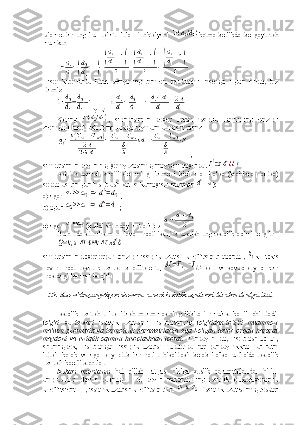 Diametrlarning   bu   nisbati   bilan   funktsiyani  ln(d2/d1) ketma-ketlikda   kengaytirish
mumkin	
ln	d2
d1
=	(
d2
d1
−	1)−	
(
d2
d1
−	1)
2	
2	+
(
d2
d1
−	1)
3	
3	−	
(
d2
d1
−	1)
4	
4	...
Hisob-kitoblarda   faqat   seriyaning   birinchi   muddatini   hisobga   olgan   holda,   biz
olamiz	
ln	
d2
d1
=	
d2
d1
−1
yoki 	ln	
d2
d1
=	
d2
d1
−	1=	
d2−	d1	
d1	
=	2⋅δ
d1 .
Keling  	
ln	(d2/d1) ,   silindrsimon   devor   orqali   issiqlik   oqimining   chiziqli
zichligini hisoblash formulasiga qiymatni almashtiramiz:	
qℓ=	
π(Tw1−	Tw2)	
2⋅δ	
2⋅λ⋅d1	
=	Tw1−	Tw2	
δ
λ	
πd	1=	Tw1−	Tw2	
δ
λ	
⋅F¿
,
silindrsimon devorning yon yuzasining maydoni qayerda .	
F¿=π⋅d¿⋅¿¿ℓ
issiqlik   uzatish   koeffitsientining   diametri   kichikroq   bo'lsa   (kichikroq   bo'lsa)
soddalashtirilgan hisoblash xatosi kamayishi mumkin 	
d¿ . 	α ):
a) agar 	
α1>>	α2	⇒	d¿=	d2 ;
b) agar 	
α2>>	α1	⇒	d¿=	d1 ;
c) agar 	
α1≈	α2 (xuddi shunday tartibda)   	d¿=	
d1+d2	
2 .
Bu holda silindrsimon devor orqali issiqlik uzatishning issiqlik oqimi tengdir	
Q=kℓπ	ΔT	ℓ≈k	ΔT	πd	¿ℓ
,
silindrsimon devor orqali chiziqli issiqlik uzatish koeffitsienti qaerda ;  	
kℓ k - tekis
devor orqali issiqlik uzatish koeffitsienti;  	
ΔT	=Tf,1−Tf,2 issiq va sovuq suyuqliklar
orasidagi harorat farqidir.
III. Suv o'tkazmaydigan devorlar orqali issiqlik uzatishni hisoblash algoritmi
Issiqlik   uzatishni   hisoblash   muammosining   ikkita   formulasi   ko'rib   chiqiladi:
to'g'ri   va   teskari   issiqlik   uzatishni   hisoblashning   to'g'ridan-to'g'ri   muammosi
ma'lum   geometrik   va   termofizik   parametrlarga   ega   bo'lgan   devor   orqali   harorat
maydoni va issiqlik oqimini hisoblashdan iborat.   Bunday holda, hisoblash uchun,
shuningdek,   hisoblangan   issiqlik   uzatish   hududida   har   qanday   ikkita   haroratni
bilish   kerak   va   agar   suyuqlik   haroratini   hisoblash   kerak   bo'lsa,   u   holda   issiqlik
uzatish koeffitsientlari.
teskari   masalasini   hal   qilish   natijasi   o'ziga   xoslik   parametrlaridan   birini
aniqlashdir:   devor   qalinligi   -   d,   devor   materialining   issiqlik   o'tkazuvchanlik
koeffitsienti - l, issiqlik uzatish koeffitsientlari 	
α1и	α2 . Issiqlik uzatishning teskari 