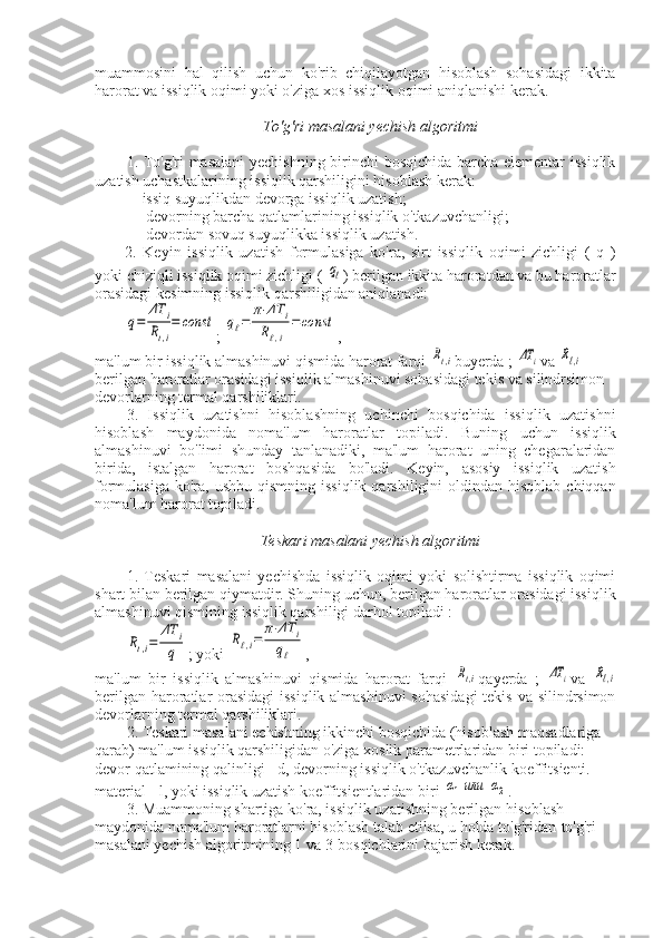 muammosini   hal   qilish   uchun   ko'rib   chiqilayotgan   hisoblash   sohasidagi   ikkita
harorat va issiqlik oqimi yoki o'ziga xos issiqlik oqimi aniqlanishi kerak.
To'g'ri masalani yechish algoritmi
1. To'g'ri masalani  yechishning birinchi bosqichida barcha elementar issiqlik
uzatish uchastkalarining issiqlik qarshiligini hisoblash kerak:
—issiq suyuqlikdan devorga issiqlik uzatish;
— devorning barcha qatlamlarining issiqlik o'tkazuvchanligi;
— devordan sovuq suyuqlikka issiqlik uzatish.
2.   Keyin   issiqlik   uzatish   formulasiga   ko'ra,   sirt   issiqlik   oqimi   zichligi   (   q   )
yoki chiziqli issiqlik oqimi zichligi ( qℓ ) berilgan ikkita haroratdan va bu haroratlar
orasidagi kesimning issiqlik qarshiligidan aniqlanadi:	
q=	
ΔT	i	
Rt,i
=	const
; 	qℓ=	
π⋅ΔT	i	
Rℓ,i	
=	const ,
ma'lum bir issiqlik almashinuvi qismida harorat farqi 	
Rt,i buyerda ; 	ΔT	i va 	Rℓ,i
berilgan haroratlar orasidagi issiqlik almashinuvi sohasidagi tekis va silindrsimon 
devorlarning termal qarshiliklari.
3.   Issiqlik   uzatishni   hisoblashning   uchinchi   bosqichida   issiqlik   uzatishni
hisoblash   maydonida   noma'lum   haroratlar   topiladi.   Buning   uchun   issiqlik
almashinuvi   bo'limi   shunday   tanlanadiki,   ma'lum   harorat   uning   chegaralaridan
birida,   istalgan   harorat   boshqasida   bo'ladi.   Keyin,   asosiy   issiqlik   uzatish
formulasiga  ko'ra,  ushbu  qismning  issiqlik  qarshiligini   oldindan hisoblab  chiqqan
noma'lum harorat topiladi.
Teskari masalani yechish algoritmi
1.   Teskari   masalani   yechishda   issiqlik   oqimi   yoki   solishtirma   issiqlik   oqimi
shart bilan berilgan qiymatdir. Shuning uchun, berilgan haroratlar orasidagi issiqlik
almashinuvi qismining issiqlik qarshiligi darhol topiladi :	
Rt,i=	
ΔT	i
q
; yoki 	
Rℓ,i=	
π⋅ΔT	i	
qℓ ,
ma'lum   bir   issiqlik   almashinuvi   qismida   harorat   farqi  	
Rt,i qayerda   ;  	ΔT	i va  	Rℓ,i
berilgan haroratlar orasidagi  issiqlik almashinuvi  sohasidagi  tekis va silindrsimon
devorlarning termal qarshiliklari.
2. Teskari masalani echishning ikkinchi bosqichida (hisoblash maqsadlariga 
qarab) ma'lum issiqlik qarshiligidan o'ziga xoslik parametrlaridan biri topiladi: 
devor qatlamining qalinligi - d, devorning issiqlik o'tkazuvchanlik koeffitsienti. 
material - l, yoki issiqlik uzatish koeffitsientlaridan biri 	
α1или	α2 .
3. Muammoning shartiga ko'ra, issiqlik uzatishning berilgan hisoblash 
maydonida noma'lum haroratlarni hisoblash talab etilsa, u holda to'g'ridan-to'g'ri 
masalani yechish algoritmining 1 va 3-bosqichlarini bajarish kerak. 